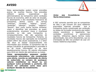 AVISO
Estas apresentações podem conter previsões
acerca de eventos futuros. Tais previsões
refletem       apenas        expectativas     dos
                                                     Aviso   aos   Investidores
administradores da Companhia sobre condições
                                                     Norte-Americanos:
futuras da economia, além do setor de atuação,
do desempenho e dos resultados financeiros da
Companhia,      dentre     outros.   Os    termos
                                                     A SEC somente permite que as companhias
“antecipa",    "acredita",    "espera",   "prevê",
                                                     de óleo e gás incluam em seus relatórios
"pretende", "planeja", "projeta", "objetiva",
                                                     arquivados reservas provadas         que a
"deverá", bem como outros termos similares,
                                                     Companhia tenha comprovado por produção
visam a identificar tais previsões, as quais,
                                                     ou testes de formação conclusivos que sejam
evidentemente, envolvem riscos e incertezas
                                                     viáveis   econômica     e  legalmente   nas
previstos   ou     não     pela    Companhia    e,
                                                     condições    econômicas     e   operacionais
consequentemente, não são garantias de
                                                     vigentes. Utilizamos alguns termos nesta
resultados futuros da Companhia. Portanto, os
                                                     apresentação, tais como descobertas, que as
resultados futuros das operações da Companhia
                                                     orientações da SEC nos proíbem de usar em
podem diferir das atuais expectativas, e o leitor
                                                     nossos relatórios arquivados.
não deve se basear exclusivamente nas
informações aqui contidas. A Companhia não se
obriga a atualizar as apresentações e previsões à
luz de novas informações ou de seus
desdobramentos futuros. Os valores informados
para 2010 em diante são estimativas ou metas.
 Estas apresentações possuem caráter
meramente informativo, não constituindo
uma oferta, convite ou solicitação de oferta
de subscrição ou compra de quaisquer
valores mobiliários no Brasil ou em
qualquer outra jurisdição e, portanto, não
devem ser utilizadas como base para
qualquer decisão de investimento.
                                                                                                    2
 