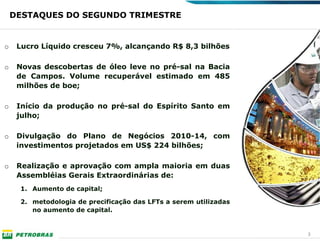 DESTAQUES DO SEGUNDO TRIMESTRE


o    Lucro Líquido cresceu 7%, alcançando R$ 8,3 bilhões

o    Novas descobertas de óleo leve no pré-sal na Bacia
     de Campos. Volume recuperável estimado em 485
     milhões de boe;

o    Início da produção no pré-sal do Espírito Santo em
     julho;

o    Divulgação do Plano de Negócios 2010-14, com
     investimentos projetados em US$ 224 bilhões;

o    Realização e aprovação com ampla maioria em duas
     Assembléias Gerais Extraordinárias de:
     1. Aumento de capital;

     2. metodologia de precificação das LFTs a serem utilizadas
        no aumento de capital.


                                                                  3
 