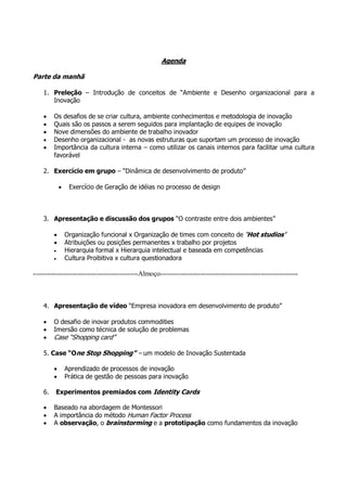 Agenda

Parte da manhã

    1. Preleção – Introdução de conceitos de “Ambiente e Desenho organizacional para a
       Inovação

    •    Os desafios de se criar cultura, ambiente conhecimentos e metodologia de inovação
    •    Quais são os passos a serem seguidos para implantação de equipes de inovação
    •    Nove dimensões do ambiente de trabalho inovador
    •    Desenho organizacional - as novas estruturas que suportam um processo de inovação
    •    Importância da cultura interna – como utilizar os canais internos para facilitar uma cultura
         favorável

    2. Exercício em grupo – “Dinâmica de desenvolvimento de produto”

             •    Exercício de Geração de idéias no processo de design



    3. Apresentação e discussão dos grupos “O contraste entre dois ambientes”

         •       Organização funcional x Organização de times com conceito de ‘Hot studios’
         •       Atribuições ou posições permanentes x trabalho por projetos
         •       Hierarquia formal x Hierarquia intelectual e baseada em competências
         •       Cultura Proibitiva x cultura questionadora

---------------------------------------------Almoço-----------------------------------------------------------



    4. Apresentação de vídeo “Empresa inovadora em desenvolvimento de produto”

    •    O desafio de inovar produtos commodities
    •    Imersão como técnica de solução de problemas
    •    Case “Shopping card”

    5. Case “One Stop Shopping” – um modelo de Inovação Sustentada

         •       Aprendizado de processos de inovação
         •       Prática de gestão de pessoas para inovação

    6.   Experimentos premiados com Identity Cards

    •    Baseado na abordagem de Montessori
    •    A importância do método Human Factor Process
    •    A observação, o brainstorming e a prototipação como fundamentos da inovação
 
