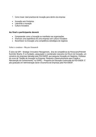 7. Como trazer best practices de inovação para dentro da empresa

   •   Inovação sem fronteiras
   •   Liderando a inovação
   •   Cultura inovadora


Ao final o participante deverá

   •   Compreender como a Inovação se manifesta nas organizações
   •   Vivenciar uma experiência de uma empresa com cultura inovadora
   •   Reconhecer na Inovação uma competência estratégica de negócios


Sobre o condutor - Moysés Simantob

É sócio da SIM – Strategic Innovation Management, área de competência da Pieracciani/Pritchett
Rummler Brache. É co-fundador, pesquisador e coordenador executivo do Fórum de Inovação, um
consórcio de empresas lideradas pela FGV-EAESP, que pesquisa Inovação em Negócios. Professor
do curso de “Gestão da Inovação na Empresa: Pesquisa e Desenvolvimento para Criação e
Manutenção do Conhecimento” no GVPEC – Programa de Educação Continuada da FGV-EAESP. É
pós-graduado em Administração Geral e Economia de Empresas pela FGV-EAESP.
 