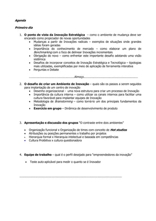 Agenda

Primeiro dia

   1. O ponto de vista da Inovação Estratégica – como o ambiente de mudança deve ser
      encarado como propiciador de novas oportunidades
         • Mudanças a partir de Inovações radicais – exemplos de situações onde grandes
             idéias foram geradas
         • Importância do conhecimento de mercado – como elaborar um plano de
             Benchmarking com o foco de delinear Inovações incrementais
         • Obrigação do novo – como enfrentar este importante desafio adotando uma visão
             sistêmica
         • Desafios de incorporar conceitos de Inovação Estratégica e Tecnológica – tipologias
             mais utilizadas, exemplificadas por meio de aplicação de ferramenta interativa
         • Perguntas e Debate

                ....................................................Almoço..............................................................

   2. O desafio de criar um Ambiente de Inovação – quais são os passos a serem seguidos
      para implantação de um centro de inovação
         • Desenho organizacional - uma nova estrutura para criar um processo de Inovação
         • Importância da cultura interna – como utilizar os canais internos para facilitar uma
             cultura favorável para implantar equipes de Inovação
         • Metodologia de Brainstorming – como torná-lo um dos principais fundamentos da
             Inovação
         • Exercício em grupo – Dinâmica de desenvolvimento de produto



   3. Apresentação e discussão dos grupos “O contraste entre dois ambientes”

        •       Organização funcional x Organização de times com conceito de Hot studios
        •       Atribuições ou posições permanentes x trabalho por projetos
        •       Hierarquia formal x Hierarquia intelectual e baseada em competências
        •       Cultura Proibitiva x cultura questionadora



   4. Equipe de trabalho – qual é o perfil desejado para “empreendedores da inovação”

            •    Teste auto-aplicável para medir o quanto se é Inovador



   .....................................................................................................................
 