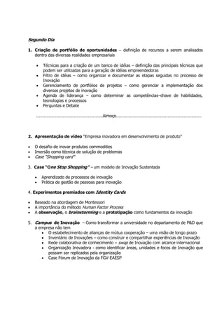 Segundo Dia

1. Criação de portfólio de oportunidades – definição de recursos a serem analisados
   dentro das diversas realidades empresariais

    •    Técnicas para a criação de um banco de idéias – definição das principais técnicas que
         podem ser utilizadas para a geração de idéias empreendedoras
    •    Filtro de idéias – como organizar e documentar as etapas seguidas no processo de
         Inovação
    •    Gerenciamento de portfólios de projetos – como gerenciar a implementação dos
         diversos projetos de inovação
    •    Agenda de liderança – como determinar as competências–chave de habilidades,
         tecnologias e processos
    •    Perguntas e Debate

    .....................................................Almoço....................................................................



2. Apresentação de vídeo “Empresa inovadora em desenvolvimento de produto”

•   O desafio de inovar produtos commodities
•   Imersão como técnica de solução de problemas
•   Case “Shopping card”

3. Case “One Stop Shopping” – um modelo de Inovação Sustentada

    •   Aprendizado de processos de inovação
    •   Prática de gestão de pessoas para inovação

4. Experimentos premiados com Identity Cards

•   Baseado na abordagem de Montessori
•   A importância do método Human Factor Process
•   A observação, o brainstorming e a prototipação como fundamentos da inovação

5. Campus de Inovação – Como transformar a universidade no departamento de P&D que
   a empresa não tem
      • O estabelecimento de alianças de mútua cooperação – uma visão de longo prazo
      • Inventário de Inovações – como construir e compartilhar experiências de Inovação
      • Rede colaborativa de conhecimento – swap de Inovação com alcance internacional
      • Organização Inovadora - como identificar áreas, unidades e focos de Inovação que
         possam ser replicados pela organização
      • Case Fórum de Inovação da FGV-EAESP
 
