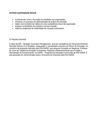 Ao final o participante deverá


   •   Compreender como a Inovação se manifesta nas organizações
   •   Vivenciar um processo de sistematização da prática da Inovação
   •   Saber como transformar idéias em uma competência-chave da organização
   •   Analisar os benefícios do produto e serviço inovador
   •   Elaborar programas de implantação de inovação empresarial




CV Moysés Simantob

É sócio da SIM – Strategic Innovation Management, área de competência da Pieracciani/Pritchett
Rummler Brache. É co-fundador, pesquisador e coordenador executivo do Fórum de Inovação, um
consórcio de empresas lideradas pela FGV-EAESP, que pesquisa Inovação em Negócios. Professor
do curso de “Gestão da Inovação na Empresa: Pesquisa e Desenvolvimento para Criação e
Manutenção do Conhecimento” no GVPEC – Programa de Educação Continuada da FGV-EAESP. É
pós-graduado em Administração Geral e Economia de Empresas pela FGV-EAESP.
 