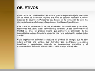 OBJETIVOS
Petrocaribe fue creado debido a los abusos que los buques extranjeros realizaban
con los países del Caribe con respecto a la venta del petróleo, llevándolo a precios
excesivos.
El acuerdo de Petrocaribe está basado en la eliminación de todos los
intermediarios para solo intervenir las entidades dirigidas por los gobiernos.
Se busca la transformación de las sociedades latinoamericanas y caribeñas,
haciéndolas más justas, cultas, participativas y solidarias. La idea se concibe con la
finalidad de crear un proceso integral que promueva la eliminación de las
desigualdades sociales, fomenta la calidad de vida y una participación efectiva de los
pueblos.
Esta organización coordinará y articulará las políticas de energía, que no solo
incluye petróleo sino también sus derivados; gas, electricidad, cooperación
tecnológica y capacitación, desarrollo de infraestructura energética, y el
aprovechamiento de fuentes alternas, tales como la energía eólica y solar.
 