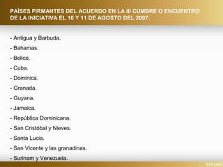 PAÍSES FIRMANTES DEL ACUERDO EN LA III CUMBRE O ENCUENTRO
DE LA INICIATIVA EL 10 Y 11 DE AGOSTO DEL 2007:
- Antigua y Barbuda.
- Bahamas.
- Belice.
- Cuba.
- Dominica.
- Granada.
- Guyana.
- Jamaica.
- República Dominicana.
- San Cristóbal y Nieves.
- Santa Lucia.
- San Vicente y las granadinas.
- Surinam y Venezuela.
 