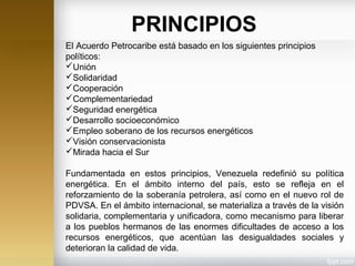 El Acuerdo Petrocaribe está basado en los siguientes principios
políticos:
Unión
Solidaridad
Cooperación
Complementariedad
Seguridad energética
Desarrollo socioeconómico
Empleo soberano de los recursos energéticos
Visión conservacionista
Mirada hacia el Sur
Fundamentada en estos principios, Venezuela redefinió su política
energética. En el ámbito interno del país, esto se refleja en el
reforzamiento de la soberanía petrolera, así como en el nuevo rol de
PDVSA. En el ámbito internacional, se materializa a través de la visión
solidaria, complementaria y unificadora, como mecanismo para liberar
a los pueblos hermanos de las enormes dificultades de acceso a los
recursos energéticos, que acentúan las desigualdades sociales y
deterioran la calidad de vida.
PRINCIPIOS
 