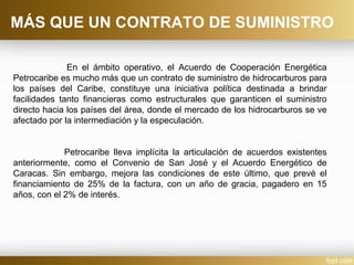 En el ámbito operativo, el Acuerdo de Cooperación Energética
Petrocaribe es mucho más que un contrato de suministro de hidrocarburos para
los países del Caribe, constituye una iniciativa política destinada a brindar
facilidades tanto financieras como estructurales que garanticen el suministro
directo hacia los países del área, donde el mercado de los hidrocarburos se ve
afectado por la intermediación y la especulación.
Petrocaribe lleva implícita la articulación de acuerdos existentes
anteriormente, como el Convenio de San José y el Acuerdo Energético de
Caracas. Sin embargo, mejora las condiciones de este último, que prevé el
financiamiento de 25% de la factura, con un año de gracia, pagadero en 15
años, con el 2% de interés.
MÁS QUE UN CONTRATO DE SUMINISTRO
 