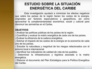Esta investigación ayudará a minimizar los efectos negativos
que sobre los países de la región tienen los costos de la energía,
originados por factores especulativos y geopolíticos, así como
aprovechar la complementariedad económica, social y cultural para
disminuir las asimetrías en el Caribe.
OBJETIVOS
- Analizar las políticas públicas de los países de la región.
- Cuantificar y evaluar la matriz energética de cada uno de los países.
- Evaluar la eficiencia de la cadena energética.
- Estimar el impacto de los costos de la energía en la economía de cada
uno de los países.
- Estudiar la naturaleza y magnitud de los riesgos relacionados con el
entorno local e internacional.
- Identificar los indicadores de calidad de vida de los pueblos.
- Determinar la infraestructura y logística asociada a la matriz
energética.
- Elaborar el documento del Plan Estratégico para la Política Energética
del Caribe.
ESTUDIO SOBRE LA SITUACIÓN
ENERGÉTICA DEL CARIBE
 