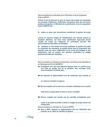 Recommandation(s) au Ministère de la Planification et de la Coopération
Externe (MPCE)
❶ Dans le but de favoriser la mise en œuvre des projets qui respectent
les principes d’efficience, d’efficacité, d’économie ainsi que les saines
pratiques de gestion, le Ministère de la planification et de la cooperation
externe (MPCE) doit :
❷ mettre en place des mécanismes considérant la gestion de projet
comme un exercice intégré de l'identification des besoins jusqu'à la
réception définitive, sur base d'une planification rigoureuse tenant
compte de toutes les exigences et contraintes pouvant être
raisonnablement identifiées et anticipées.
❸ appliquer en tout temps les bonnes pratiques de gestion de projet
en respectant des standards de qualité élevés dans la préparation des
dossiers ainsi que dans l’élaboration et les suivis des budgets et des
échéanciers, tout en portant une attention particulière au budget
prévisionnel établi par résolution.
Recommandations au Ministère de l'Agriculture, des Ressources Naturelles et
du Développement Rural (MARNDR)
❶# D’améliorer son suivi des éléments figurant dans un contrat et sur
son trôle de qualité lors de la réception des ouvrages Texte
recommandation troisième bloc.
❷# De respecter la réglementation lors de l’attribution des contrats, et
ce, même en situation d’urgence
❸# Qu’une enquête soit ouverte pour connaitre l’utilisation d’un surplus
resté dans le projet après sa mise en œuvre complète
❹# Qu’une enquête soit ouverte par les autorités compétentes pour
savoir si les prêts accordés à même le budget du projet avaient été
remboursés.
Recommandations au Ministère du Tourisme (MTIC)
❶# Que le MTIC respecte la réglementation lors de l’attribution des
contrats, et ce, même en situation d’urgence
10
 