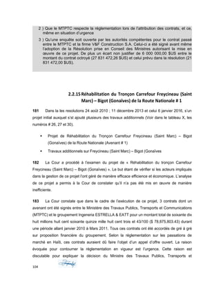 2 ) Que le MTPTC respecte la réglementation lors de l’attribution des contrats, et ce,
même en situation d’urgence
3 ) Qu’une enquête soit ouverte par les autorités compétentes pour le contrat passé
entre le MTPTC et la firme V&F Construction S.A. Celui-ci a été signé avant même
l’adoption de la Résolution prise en Conseil des Ministres autorisant la mise en
œuvre de ce projet. De plus un écart non justifier de 6 000 000,00 $US entre le
montant du contrat octroyé (27 831 472,26 $US) et celui prévu dans la résolution (21
831 472,00 $US).
2.2.15Réhabilitation du Tronçon Carrefour Freycineau (Saint
Marc) – Bigot (Gonaïves) de la Route Nationale # 1
181 Dans la les resolutions 24 août 2010 ; 11 décembre 2013 et celui 6 janvier 2016, s’un
projet initial auxquel s’st ajouté plusieurs des travaux additionnels (Voir dans le tableau X, les
numéros # 26, 27 et 30).
 Projet de Réhabilitation du Tronçon Carrefour Freycineau (Saint Marc) – Bigot
(Gonaïves) de la Route Nationale (Avenant # 1)
 Travaux additionnels sur Freycineau (Saint Marc) – Bigot (Gonaïves
182 La Cour a procédé à l’examen du projet de « Réhabilitation du tronçon Carrefour
Freycineau (Saint Marc) – Bigot (Gonaïves) ». Le but étant de vérifier si les acteurs impliqués
dans la gestion de ce projet l’ont géré de manière efficace efficience et économique. L’analyse
de ce projet a permis à la Cour de constater qu’il n’a pas été mis en œuvre de manière
inefficiente.
183 La Cour constate que dans le cadre de l’exécution de ce projet, 3 contrats dont un
avenant ont été signés entre le Ministère des Travaux Publics, Transports et Communications
(MTPTC) et le groupement Ingeneria ESTRELLA & EATT pour un montant total de soixante dix
huit millions huit cent soixante quinze mille huit cent trois et 43/100 ($ 78,875,803.43) durant
une période allant janvier 2010 à Mars 2011. Tous ces contrats ont été accordés de gré à gré
sur proposition financière du groupement. Selon la réglementation sur les passations de
marché en Haïti, ces contrats auraient dû faire l’objet d’un appel d’offre ouvert. La raison
évoquée pour contourner la règlementation en vigueur est l’urgence. Cette raison est
discutable pour expliquer la décision du Ministre des Travaux Publics, Transports et
104
 