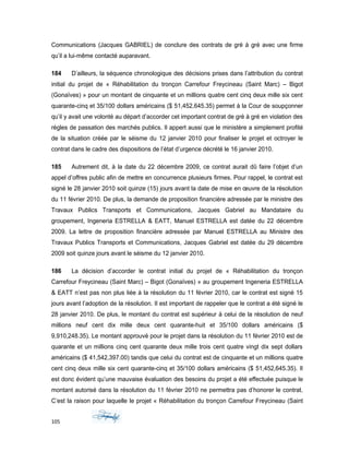 Communications (Jacques GABRIEL) de conclure des contrats de gré à gré avec une firme
qu’il a lui-même contacté auparavant.
184 D’ailleurs, la séquence chronologique des décisions prises dans l’attribution du contrat
initial du projet de « Réhabilitation du tronçon Carrefour Freycineau (Saint Marc) – Bigot
(Gonaïves) » pour un montant de cinquante et un millions quatre cent cinq deux mille six cent
quarante-cinq et 35/100 dollars américains ($ 51,452,645.35) permet à la Cour de soupçonner
qu’il y avait une volonté au départ d’accorder cet important contrat de gré à gré en violation des
règles de passation des marchés publics. Il appert aussi que le ministère a simplement profité
de la situation créée par le séisme du 12 janvier 2010 pour finaliser le projet et octroyer le
contrat dans le cadre des dispositions de l’état d’urgence décrété le 16 janvier 2010.
185 Autrement dit, à la date du 22 décembre 2009, ce contrat aurait dû faire l’objet d’un
appel d’offres public afin de mettre en concurrence plusieurs firmes. Pour rappel, le contrat est
signé le 28 janvier 2010 soit quinze (15) jours avant la date de mise en œuvre de la résolution
du 11 février 2010. De plus, la demande de proposition financière adressée par le ministre des
Travaux Publics Transports et Communications, Jacques Gabriel au Mandataire du
groupement, Ingeneria ESTRELLA & EATT, Manuel ESTRELLA est datée du 22 décembre
2009. La lettre de proposition financière adressée par Manuel ESTRELLA au Ministre des
Travaux Publics Transports et Communications, Jacques Gabriel est datée du 29 décembre
2009 soit quinze jours avant le séisme du 12 janvier 2010.
186 La décision d’accorder le contrat initial du projet de « Réhabilitation du tronçon
Carrefour Freycineau (Saint Marc) – Bigot (Gonaïves) » au groupement Ingeneria ESTRELLA
& EATT n’est pas non plus liée à la résolution du 11 février 2010, car le contrat est signé 15
jours avant l’adoption de la résolution. Il est important de rappeler que le contrat a été signé le
28 janvier 2010. De plus, le montant du contrat est supérieur à celui de la résolution de neuf
millions neuf cent dix mille deux cent quarante-huit et 35/100 dollars américains ($
9,910,248.35). Le montant approuvé pour le projet dans la résolution du 11 février 2010 est de
quarante et un millions cinq cent quarante deux mille trois cent quatre vingt dix sept dollars
américains ($ 41,542,397.00) tandis que celui du contrat est de cinquante et un millions quatre
cent cinq deux mille six cent quarante-cinq et 35/100 dollars américains ($ 51,452,645.35). Il
est donc évident qu’une mauvaise évaluation des besoins du projet a été effectuée puisque le
montant autorisé dans la résolution du 11 février 2010 ne permettra pas d’honorer le contrat.
C’est la raison pour laquelle le projet « Réhabilitation du tronçon Carrefour Freycineau (Saint
105
 