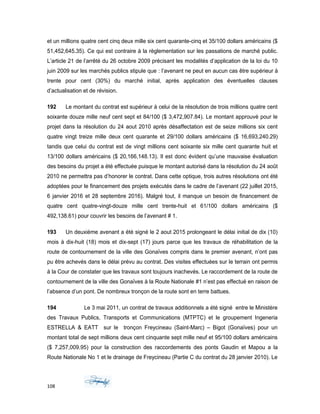 et un millions quatre cent cinq deux mille six cent quarante-cinq et 35/100 dollars américains ($
51,452,645.35). Ce qui est contraire à la règlementation sur les passations de marché public.
L’article 21 de l’arrêté du 26 octobre 2009 précisant les modalités d’application de la loi du 10
juin 2009 sur les marchés publics stipule que : l’avenant ne peut en aucun cas être supérieur à
trente pour cent (30%) du marché initial, après application des éventuelles clauses
d’actualisation et de révision.
192 Le montant du contrat est supérieur à celui de la résolution de trois millions quatre cent
soixante douze mille neuf cent sept et 84/100 ($ 3,472,907.84). Le montant approuvé pour le
projet dans la résolution du 24 aout 2010 après désaffectation est de seize millions six cent
quatre vingt treize mille deux cent quarante et 29/100 dollars américains ($ 16,693,240.29)
tandis que celui du contrat est de vingt millions cent soixante six mille cent quarante huit et
13/100 dollars américains ($ 20,166,148.13). Il est donc évident qu’une mauvaise évaluation
des besoins du projet a été effectuée puisque le montant autorisé dans la résolution du 24 août
2010 ne permettra pas d’honorer le contrat. Dans cette optique, trois autres résolutions ont été
adoptées pour le financement des projets exécutés dans le cadre de l’avenant (22 juillet 2015,
6 janvier 2016 et 28 septembre 2016). Malgré tout, il manque un besoin de financement de
quatre cent quatre-vingt-douze mille cent trente-huit et 61/100 dollars américains ($
492,138.61) pour couvrir les besoins de l’avenant # 1.
193 Un deuxième avenant a été signé le 2 aout 2015 prolongeant le délai initial de dix (10)
mois à dix-huit (18) mois et dix-sept (17) jours parce que les travaux de réhabilitation de la
route de contournement de la ville des Gonaïves compris dans le premier avenant, n’ont pas
pu être achevés dans le délai prévu au contrat. Des visites effectuées sur le terrain ont permis
à la Cour de constater que les travaux sont toujours inachevés. Le raccordement de la route de
contournement de la ville des Gonaïves à la Route Nationale #1 n’est pas effectué en raison de
l’absence d’un pont. De nombreux tronçon de la route sont en terre battues.
194 Le 3 mai 2011, un contrat de travaux additionnels a été signé entre le Ministère
des Travaux Publics, Transports et Communications (MTPTC) et le groupement Ingeneria
ESTRELLA & EATT sur le tronçon Freycineau (Saint-Marc) – Bigot (Gonaïves) pour un
montant total de sept millions deux cent cinquante sept mille neuf et 95/100 dollars américains
($ 7,257,009.95) pour la construction des raccordements des ponts Gaudin et Mapou a la
Route Nationale No 1 et le drainage de Freycineau (Partie C du contrat du 28 janvier 2010). Le
108
 