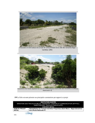 199 La fiche suivante présente nos principales constatations par rapport à ce projet
INSTITUTION AUDITÉE
MINISTERE DES TRAVAUX PUBLICS, TRANSPORT, ENERGIE ET COMMUNICATION (MTPTEC)
DIRECTION DES TRAVAUX PUBLICS (DTP)
CONTRAT INITIAL
NOM DU PROJET
INITIAL
Réhabilitation du Tronçon Carrefour Freycineau (Saint Marc) – Bigot (Gonaïves)
de la Route Nationale # 1
111
 