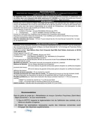 INSTITUTION AUDITÉE
MINISTERE DES TRAVAUX PUBLICS, TRANSPORT, ENERGIE ET COMMUNICATION (MTPTEC)
DIRECTION DES TRAVAUX PUBLICS (DTP)
28 septembre 2016, Adoption de la résolution prise en Conseil des Ministres autorisant un prélèvement de
un million deux cent cinquante mille dollar américains ($ 1,250,000) sur le fonds Petrocaribe pour financer
l’avenant # 1 du projet Réhabilitation du tronçon Freycineau (Saint Marc) – Bigot (Gonaïves).
BILAN AVENANT 2
Compte tenu de la volonté du Maitre d’Ouvrage que les travaux soit exécuté dans leur totalité et que les
travaux de réhabilitation de la route de contournement de la ville des Gonaïves n’ont pas pu être achevés dans
le délai prévu pour des raisons indépendantes de la volonté de l’Entrepreneur, une prolongation du délai
d’exécution des travaux a été acceptée par le Maitre d’Ouvrage.
Contrat signé le 12 aout 2015 par :
 Le Maitre d’Ouvrage : Jacques ROUSSEAU Ministre des TPTC
 L’Entrepreneur : Jose A. ADAMES, Directeur ESTRELLA Haïti
Contrat non Visé parla Cour Supérieure des Comptes et du Contentieux Administratif
Dispositions du contrat initial et de l’Avenant No 1 non modifiées par le présent Avenant No 2 et qui ne leur
sont pas contradictoires restent inchangées
Délai de réalisation des travaux : 18 mois 17 jours incluant les dix (10) mois fixé par l’avenant No 1 en date
du 28 septembre 2010.
BILAN TRAVAUX ADDITIONNELS
Sollicitation d’une proposition financière du Groupement INGENERIA ESTRELLA & EATT pour la construction
des raccordements des ponts Gaudin et Mapou a la Route Nationale No 1 et le drainage de Freycineau (Partie
C du contrat du 28 janvier 2010
Montant du contrat : Sept Millions Deux Cent Cinquante Sept Mille Neuf Dollars Américains et 95/100
(7,257,009.95 $ US)
Contrat signé le 3 mai 2011 par :
Le Maitre d’Ouvrage : Jacques GABRIEL Ministre des TPTC
L’Entrepreneur : Jose Alejandro ADAMES B., Ing., Mandataire du Groupement
Ingenieria ESTRELLA & EATT
Contrat approuvé par Ronald BAUDIN, Ministre de l’Économie et des FinancesAvance de démarrage : 20%
du montant total du contrat
Modalités de paiement : décomptes mensuels accompagnés de factures y relatives
Retenue de Garantie : 5% sur chaque décompte mis en paiement
50% de la retenue de garantie remboursée après la réception du certificat de réception
provisoire des travaux
50% de la retenue de garantie remboursée après la réception du certificat de réception
définitive des travaux
Garantie de bonne exécution : 5% du montant du marché
Acompte provisionnel non inclus dans le contrat : 2% appliqué à la source sur tous les montants versés
sur les contrats selon les dispositions du décret du 29 septembre 2005 sur l’Impôt sur le Revenu.
Pénalité quotidienne pour retard dans l’exécution des travaux (montant maximum <= 10% du montant du
marché) :
1/3000eme
du montant du marché du 1er
au 30e
jour de retard
1/100eme
du montant total du marché au-delà du 30e
jour de retard
Intérêt moratoire : Calculés selon les prescriptions de l’article 101.3 du CCAG.
Recommandations
Dans le cadre du projet de « Réhabilitation du tronçon Carrefour Freycineau (Saint Marc)
– Bigot (Gonaïves) », la Cour recommande :
1) Que le MTPTC respecte la réglementation lors de l’attribution des contrats, et ce,
même en situation d’urgence
…2) Obtenir les autorisations nécessaires auprès des instances concernées avant
d’engager des dépenses supplémentaires
115
 