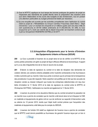3) Que le MTPTC applique en tout temps les bonnes pratiques de gestion de projet en
respectant des standards de qualité élevés dans la préparation des dossiers ainsi
que dans l’élaboration et les suivis des budgets et des échéanciers, tout en portant
une attention particulière au budget prévisionnel établi par résolution.
4) Qu’une enquête soit ouverte par les autorités compétentes dans l’attribution du contrat
initial du projet de « Réhabilitation du tronçon Carrefour Freycineau (Saint Marc) – Bigot
(Gonaïves) » pour un montant de cinquante et un millions quatre cent cinq deux mille six
cent quarante-cinq et 35/100 dollars américains ($ 51,452,645.35). En effet, la Cour
soupçonne qu’il y avait une volonté dès le départ d’accorder cet important contrat de gré
à gré au Groupement INGENERIA ESTRELLA & EATT.
2.2.16Acquisition d’Équipements pour le Service d’Entretien
des Équipements Urbains et Ruraux (SEEUR)
200 La Cour a procédé à l’examen de ce projet dans le but de vérifier si le MTPTC et les
autres parties prenantes ont géré ce projet de façon efficace efficience et économique. Il appert
qu’il y a eu des irrégularités lors de la mise en œuvre de ce projet.
201 D’abord, la date de signature du contrat et la date de réception des demandes de
cotation dénote une certaine entente préalable entre l’autorité contractante et les fournisseurs
invités à prendre part au marché. Cela nous porte à conclure que le principe de la transparence
des procédures n’a pas été respecté. Notre assertion est justifiée par le fait que les accusés de
réception versés au dossier indiquent que toutes les entreprises sélectionnées ont reçu leur
lettre d’invitation le 11 février 2010 et la date de signature du contrat entre le MTPTC et
l’Entreprise HAYTRAC, l’attributaire du marché est également le 11 février 2010.
202 L’examen du premier et du deuxième Attendu que du contrat encadrant la passation de
ce marché nous a permis de constater que le marché a été lancé dans le but d’équiper le CNE
en matériels et équipements de génie civil en vue de renforcer sa capacité d’intervention suite
au séisme du 12 janvier 2010, tandis que l’objet dudit contrat précise que l’acquisition des
matériels et équipements a été faite pour le compte du SEEUR.
203 L’examen de l’article VIII relatif au règlement de l’avance nous a permis de constater
que le MTPTC avait donné possibilité au fournisseur de garantir l’avance reçue par un bon á
116
 