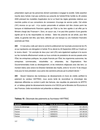 présentation signé par les personnes dûment autorisées à engager la société. Cette assertion
inscrite dans l’article n’est pas conforme aux prescrits de l’article181de l’arrêté du 26 octobre
2009 précisant les modalités d’application de la Loi fixant les règles générales relatives aux
marchés publics et aux conventions de concession d’ouvrage de service public. Cet article
(181) énonce ce qui suit : <<La caution personnelle et solidaire doit être choisie parmi les
banques et établissements financiers agréés par l’Etat ou les tiers agréés á cet effet par le
Ministre chargé des Finances>>. Donc, en aucun cas, il ne peut être question d’une garantie
signée par le ou les responsables du vendeur. Selon les prescrits de cet article, pour être
valide, la garantie doit être, ipso facto, délivrée par une banque ou une Institution financière
autorisée par l’Etat.
204 Il n’est prévu nulle part dans le contrat le prélèvement de l’acompte provisionnel de 2%
ce qui représente une dérogation à l’article 76 du décret du 29 Septembre 2005 sur l’impôt sur
le revenu disant : “Un acompte de deux pour cent (2%) sera également appliqué à la source
sur les montants effectivement versés sur tous contrats de prestations de service passés entre
l’État, les entreprises publiques, les projets financés par l’État, les organismes autonomes, les
entreprises commerciales, industrielles ou artisanales, les Organisations Non
Gouvernementales d’aide au développement, et les institutions religieuses avec des tiers. Le
montant retenu sera versé à la Direction Générale des Impôts, entre le 1er et le 15 de chaque
mois pour le mois précédent, sous peine des sanctions prévues par le présent décret. ‘’
205 Devant l’absence des bordereaux de décaissements et d’avis de crédits certifiant le
paiement du vendeur HAYTRAC, nous avons tenté de reconstituer la chronologie des
dépenses afférentes au contrat à partir des factures, des requêtes de paiements du MTPTC
et un tableau global de décaissements transmis á la CSCCA par le Ministère de l’Économie et
des Finances. Cette reconstitution est présentée au tableau suivant :
Tableau 16 : Décompte des paiements au fournisseur HAYTRAC
Modalités No Facture Date de décaissement Montant
Avance de démarrage 1 24 /03/2010 821,382.00
Facture 2 15/04/2010 490,000.00
Facture 3 12/07/2010 727,363.00
Facture 4 18/08/2010 220,167.50
Facture 5 19/08/2010 305,567.50
117
 