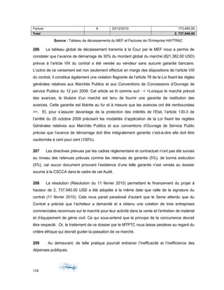 Facture 6 23/12/2010 173,460.00
Total 2, 737,940.00
Source : Tableau de décaissements du MEF et Factures de l’Entreprise HAYTRAC
206 Le tableau global de décaissement transmis à la Cour par le MEF nous a permis de
constater que l’avance de démarrage de 30% du montant global du marché (821,382.00 USD)
prévue á l’article VIII du contrat a été versée au vendeur sans aucune garantie bancaire.
L’octroi de ce versement est non seulement effectué en marge des dispositions de l’article VIII
du contrat, il constitue également une violation flagrante de l’article 78 de la Loi fixant les règles
générales relatives aux Marchés Publics et aux Conventions de Concessions d’Ouvrage de
service Publics du 12 juin 2009. Cet article se lit comme suit : < <Lorsque le marché prévoit
des avances, le titulaire d’un marché est tenu de fournir une garantie de restitution des
avances. Cette garantie est libérée au fur et à mesure que les avances ont été remboursées
>>. Et, pour s’assurer davantage de la protection des intérêts de l’Etat, l’article 130-3 de
l’arrêté du 26 octobre 2009 précisant les modalités d’application de la Loi fixant les regèles
Générales relatives aux Marchés Publics et aux conventions d’Ouvrage de Service Public
précise que l’avance de démarrage doit être intégralement garantie c’est-à-dire elle doit être
cautionnée á cent pour cent (100%).
207 Les directives prévues par les cadres réglementaire et contractuel n’ont pas été suivies
au niveau des retenues prévues comme les retenues de garantie (5%), de bonne exécution
(5%), car aucun document prouvant l’existence d’une telle garantie n’est versée au dossier
soumis à la CSCCA dans le cadre de cet Audit.
208 La résolution (Résolution du 11 février 2010) permettant le financement du projet á
hauteur de 2, 737,940.00 USD a été adoptée á la même date que celle de la signature du
contrat (11 février 2010). Cela nous parait paradoxal d’autant que le 5eme attendu que du
Contrat a précisé que l’acheteur a demandé et a obtenu une cotation de trois entreprises
commerciales reconnues sur le marché pour leur activité dans la vente et l’entretien de matériel
et d’équipement de génie civil. Ce qui sous-entend que le principe de la concurrence devrait
être respecté. Or, le traitement de ce dossier par le MTPTC nous laisse perplexe au regard du
critère éthique qui devrait guider la passation de ce marché.
209 Au demeurant, de telle pratique pourrait entrainer l’inefficacité et l’inefficience des
dépenses publiques.
118
 