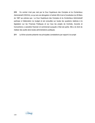 210 Ce contrat n’est pas visé par la Cour Supérieure des Comptes et du Contentieux
Administratif (CSCCA), ce qui est une dérogation à l’article 200-4 de la Constitution du 29 Mars
de 1987 qui précise que : La Cour Supérieure des Comptes et du Contentieux Administratif
participe à l’élaboration du budget et est consultée sur toutes les questions relatives à la
législation sur les Finances Publiques et sur tous les projets de Contrats, Accords et
Conventions a caractère financier et commercial auxquels L’Etat est partie. Elle a le droit de
réaliser des audits dans toutes administrations publiques.
211 La fiche suivante présente nos principales constatations par rapport à ce projet
119
 