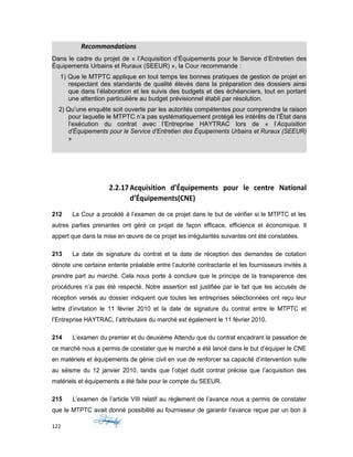 Recommandations
Dans le cadre du projet de « l’Acquisition d’Équipements pour le Service d’Entretien des
Équipements Urbains et Ruraux (SEEUR) », la Cour recommande :
1) Que le MTPTC applique en tout temps les bonnes pratiques de gestion de projet en
respectant des standards de qualité élevés dans la préparation des dossiers ainsi
que dans l’élaboration et les suivis des budgets et des échéanciers, tout en portant
une attention particulière au budget prévisionnel établi par résolution.
2) Qu’une enquête soit ouverte par les autorités compétentes pour comprendre la raison
pour laquelle le MTPTC n’a pas systématiquement protégé les intérêts de l’État dans
l’exécution du contrat avec l’Entreprise HAYTRAC lors de « l’Acquisition
d’Équipements pour le Service d’Entretien des Équipements Urbains et Ruraux (SEEUR)
»
2.2.17Acquisition d’Équipements pour le centre National
d’Équipements(CNE)
212 La Cour a procédé à l’examen de ce projet dans le but de vérifier si le MTPTC et les
autres parties prenantes ont géré ce projet de façon efficace, efficience et économique. Il
appert que dans la mise en œuvre de ce projet les irrégularités suivantes ont été constatées.
213 La date de signature du contrat et la date de réception des demandes de cotation
dénote une certaine entente préalable entre l’autorité contractante et les fournisseurs invités à
prendre part au marché. Cela nous porte à conclure que le principe de la transparence des
procédures n’a pas été respecté. Notre assertion est justifiée par le fait que les accusés de
réception versés au dossier indiquent que toutes les entreprises sélectionnées ont reçu leur
lettre d’invitation le 11 février 2010 et la date de signature du contrat entre le MTPTC et
l’Entreprise HAYTRAC, l’attributaire du marché est également le 11 février 2010.
214 L’examen du premier et du deuxième Attendu que du contrat encadrant la passation de
ce marché nous a permis de constater que le marché a été lancé dans le but d’équiper le CNE
en matériels et équipements de génie civil en vue de renforcer sa capacité d’intervention suite
au séisme du 12 janvier 2010, tandis que l’objet dudit contrat précise que l’acquisition des
matériels et équipements a été faite pour le compte du SEEUR.
215 L’examen de l’article VIII relatif au règlement de l’avance nous a permis de constater
que le MTPTC avait donné possibilité au fournisseur de garantir l’avance reçue par un bon á
122
 