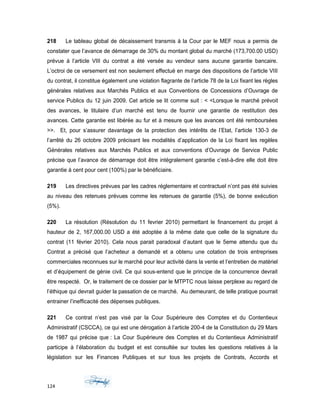 218 Le tableau global de décaissement transmis à la Cour par le MEF nous a permis de
constater que l’avance de démarrage de 30% du montant global du marché (173,700.00 USD)
prévue á l’article VIII du contrat a été versée au vendeur sans aucune garantie bancaire.
L’octroi de ce versement est non seulement effectué en marge des dispositions de l’article VIII
du contrat, il constitue également une violation flagrante de l’article 78 de la Loi fixant les règles
générales relatives aux Marchés Publics et aux Conventions de Concessions d’Ouvrage de
service Publics du 12 juin 2009. Cet article se lit comme suit : < <Lorsque le marché prévoit
des avances, le titulaire d’un marché est tenu de fournir une garantie de restitution des
avances. Cette garantie est libérée au fur et à mesure que les avances ont été remboursées
>>. Et, pour s’assurer davantage de la protection des intérêts de l’Etat, l’article 130-3 de
l’arrêté du 26 octobre 2009 précisant les modalités d’application de la Loi fixant les regèles
Générales relatives aux Marchés Publics et aux conventions d’Ouvrage de Service Public
précise que l’avance de démarrage doit être intégralement garantie c’est-à-dire elle doit être
garantie á cent pour cent (100%) par le bénéficiaire.
219 Les directives prévues par les cadres réglementaire et contractuel n’ont pas été suivies
au niveau des retenues prévues comme les retenues de garantie (5%), de bonne exécution
(5%).
220 La résolution (Résolution du 11 fevrier 2010) permettant le financement du projet á
hauteur de 2, 167,000.00 USD a été adoptée á la même date que celle de la signature du
contrat (11 février 2010). Cela nous parait paradoxal d’autant que le 5eme attendu que du
Contrat a précisé que l’acheteur a demandé et a obtenu une cotation de trois entreprises
commerciales reconnues sur le marché pour leur activité dans la vente et l’entretien de matériel
et d’équipement de génie civil. Ce qui sous-entend que le principe de la concurrence devrait
être respecté. Or, le traitement de ce dossier par le MTPTC nous laisse perplexe au regard de
l’éthique qui devrait guider la passation de ce marché. Au demeurant, de telle pratique pourrait
entrainer l’inefficacité des dépenses publiques.
221 Ce contrat n’est pas visé par la Cour Supérieure des Comptes et du Contentieux
Administratif (CSCCA), ce qui est une dérogation à l’article 200-4 de la Constitution du 29 Mars
de 1987 qui précise que : La Cour Supérieure des Comptes et du Contentieux Administratif
participe à l’élaboration du budget et est consultée sur toutes les questions relatives à la
législation sur les Finances Publiques et sur tous les projets de Contrats, Accords et
124
 