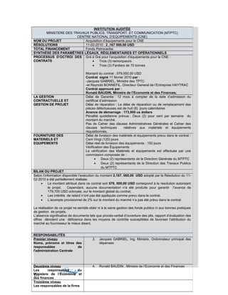 126
INSTITUTION AUDITÉE
MINISTERE DES TRAVAUX PUBLICS, TRANSPORT, ET COMMUNICATION (MTPTC)
CENTRE NATIONAL D’EQUIPEMENTS (CNE)
NOM DU PROJET Acquisition d’équipements pour le CNE
RÉSOLUTIONS 11-02-2010 : 2 ,167 000,00 USD
TOTAL FINANCEMENT Fonds Petrocaribe
SYNTHÈSE DES PARAMÊTRES LÉGAUX, RÉGLEMENTAIRES ET OPÉRATIONNELS
PROCESSUS D’OCTROI DES
CONTRATS
Gré á Gré pour l’acquisition d’équipements pour le CNE :
• Trois (3) remorqueurs
• Trois (3) Fardiers de 70 tonnes
Montant du contrat : 579,000.00 USD
Contrat signé 11 février 2010 par :
-Jacques GABRIEL, Ministre des TPTC
-et Reynold BONNEFIL, Directeur General de l’Entreprise HAYTRAC
Contrat approuvé par :
Ronald BAUDIN, Ministre de l’Economie et des Finances;
LA GESTION
CONTRACTUELLE ET
GESTION DE PROJET
Délai de Garantie : 12 mois á compter de la date d’admission du
certificat d’admission
Délai de réparation : Le délai de réparation ou de remplacement des
pièces défectueuses est de huit (8) jours calendaires
Avance de démarrage : 173,900 us dollars
Pénalité quotidienne prévue : Deux (2) pour cent par semaine du
montant du marché.
Pas de Cahier des clauses Administratives Générales et Cahier des
clauses techniques relatives aux matériels et équipements
réquisitionnés.
FOURNITURE DES
MATERIELS ET
EQUIPEMENTS
Délai de livraison des matériels et équipements prevu dans le contrat :
Cent Vingt (120) jours
Délai réel de livraison des équipements : 150 jours
Vérification des Équipements
La vérification des Matériels et équipements est effectuée par une
commission composée de :
• Deux (2) représentants de la Direction Générale du MTPTC
• Deux (2) représentants de la Direction des Travaux Publics
du MTPTC
BILAN DU PROJET
Selon l’information disponible l’exécution du montant 2,167, 000,00 USD adopté par la Résolution du 11-
02-2010 a été partiellement réalisée.
• Le montant attribué dans ce contrat soit 579, 000,00 USD correspond à la résolution autorisant
le projet. Cependant, aucune documentation n’a été produite pour garantir l’avance de
179,700 USD octroyée, sur le montant global du contrat.
• Les intérêts de retard n’ont pas été appliqués comme prevu dans le contrat.
• L’acompte provisionnel de 2% sur le montant du marché n’a pas été prévu dans le contrat
La réalisation de ce projet ne semble obéir ni à la saine gestion des fonds publics ni aux bonnes pratiques
de gestion de projets.
L’absence significative de documents tels que procès-verbal d’ouverture des plis, rapport d’évaluation des
offres dénotent une déficience dans les moyens de contrôle susceptibles de favoriser l’attribution du
marché au fournisseur le mieux disant.
RESPONSABILITÉS
Premier niveau
Noms, prénoms et titres des
responsables de
l'administration Centrale
3. Jacques GABRIEL, Ing, Ministre, Ordonnateur principal des
dépenses
Deuxième niveau
Les responsables du
Ministere de l’Economie et
des finances
4. Ronald BAUDIN , Ministre de l’Economie et des Finances
Troisième niveau
Les responsables de la firme
 