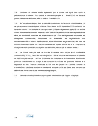 228 L’examen du dossier révèle également que le contrat est signé bien avant la
préparation de la cotation. Pour preuve, le contrat est paraphé le 11 février 2010, par les deux
parties, tandis que la cotation porte la date du 14 février 2010.
229 Il n’est prévu nulle part dans le contrat le prélèvement de l’acompte provisionnel de 2%
ce qui représente une dérogation à l’article 76 du décret du 29 Septembre 2005 sur l’impôt sur
le revenu disant : “Un acompte de deux pour cent (2%) sera également appliqué à la source
sur les montants effectivement versés sur tous contrats de prestations de service passés entre
l’État, les entreprises publiques, les projets financés par l’État, les organismes autonomes, les
entreprises commerciales, industrielles ou artisanales, les Organisations Non
Gouvernementales d’aide au développement, et les institutions religieuses avec des tiers. Le
montant retenu sera versé à la Direction Générale des Impôts, entre le 1er et le 15 de chaque
mois pour le mois précédent, sous peine des sanctions prévues par le présent décret. ‘’
230 Ce contrat n’est pas visé par la Cour Supérieure des Comptes et du Contentieux
Administratif (CSCCA), ce qui est une dérogation à l’article 200-4 de la Constitution du 29 Mars
de 1987 qui précise que : La Cour Supérieure des Comptes et du Contentieux Administratif
participe à l’élaboration du budget et est consultée sur toutes les questions relatives à la
législation sur les Finances Publiques et sur tous les projets de Contrats, Accords et
Conventions a caractère financier et commercial auxquels L’Etat est partie. Elle a le droit de
réaliser des audits dans toutes administrations publiques.
231 La fiche suivante présente nos principales constatations par rapport à ce projet
128
 