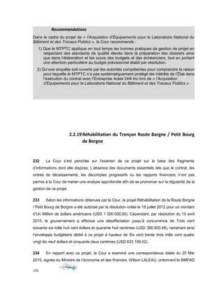 Recommandations
Dans le cadre du projet de « l’Acquisition d’Équipements pour le Laboratoire National du
Bâtiment et des Travaux Publics », la Cour recommande :
1) Que le MTPTC applique en tout temps les bonnes pratiques de gestion de projet en
respectant des standards de qualité élevés dans la préparation des dossiers ainsi
que dans l’élaboration et les suivis des budgets et des échéanciers, tout en portant
une attention particulière au budget prévisionnel établi par résolution.
2) Qu’une enquête soit ouverte par les autorités compétentes pour comprendre la raison
pour laquelle le MTPTC n’a pas systématiquement protégé les intérêts de l’État dans
l’exécution du contrat avec l’Entreprise Acker Drill Inc lors de « l’Acquisition
d’Équipements pour le Laboratoire National du Bâtiment et des Travaux Publics »
2.2.19Réhabilitation du Tronçon Route Borgne / Petit Bourg
de Borgne
232 La Cour s’est penchée sur l’examen de ce projet sur la base des fragments
d’informations dont elle dispose. L’absence des documents essentiels tels que le contrat, les
ordres de décaissements, les décomptes progressifs ou les rapports financiers n’ont pas
permis à la Cour de mener une analyse approfondie afin de se prononcer sur la régularité de la
gestion de ce projet.
233 Selon les informations obtenues par la Cour, le projet Réhabilitation de la Route Borgne
/ Petit Bourg de Borgne a été autorisé par la résolution votée le 18 juillet 2012 pour un montant
d’Un Million de dollars américains (USD 1 000 000,00). Cependant, par résolution du 15 avril
2015, le gouvernement a effectué une désaffectation jusqu’à concurrence de Trois cent
soixante six mille huit cent dollars et quarante huit centimes (USD 366 800,48), ramenant ainsi
l’enveloppe budgétaire dédié à ce projet à hauteur de Six cent trente trois mille cent quatre
vingt dix neuf dollars et cinquante deux centimes (USD 633 199,52).
234 En rapport avec ce projet, la Cour a examiné une correspondance datée du 20 Mai
2015, signée du Ministre de l’économie et des finances, Wilson LALEAU, ordonnant le BMPAD
133
 