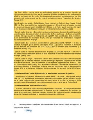 - La Cour réitère, comme dans ses précédents rapports sur la situation financière et
l’efficacité des dépenses de l’Etat, que la mauvaise définition des besoins des projets par le
MPCE a un impact sur les coûts des travaux qui augmentent soit directement par des
avenants soit indirectement par les retards occasionnés dans l’exécution des projets.
(Parag. 324).
Dans le cadre du projet « Réhabilitation Route Hasco / La Saline / Base Navale Amiral
Killik » la Cour a constaté d’une part que les travaux ont démarré sans qu’un plan complet
des besoins et travaux soient préalablement définis, et de l’autre que le contrat a été signé
et des décaissements effectués bien avant le vote de la résolution. (Parag. 322).
- Dans le cadre du projet « Démolition /enlèvement et gestion de décombre/débris dans le
périmètre pilote de reconstruction du centre-ville de Port-au-Prince » la Cour constaté le
contrat a été signé suivant le mode gré à gré sept (07) mois avant la date de la résolution,
le non prélèvement des acomptes de 2%, ainsi que l’absence des certificats de réception
provisoires et définitifs du projet
- Dans le cadre du « contrat de construction du lycée ALEXANDRE PETION », la Cour a
constaté d’une part que le contrat a été signe douze (12) avant la résolution et de l’autre
que le montant est supérieur de 6 562 018,00USD au montant des résolutions y a
afférentes (Parag. 345).
- Dans le cadre du « contrat de construction du lycée ALEXANDRE PETION », la Cour n’a
pas obtenu la documentation relative au bilan de clôture ou encore la reddition de comptes
du projet. (Parag. 346).
- Dans le cadre du projet « Rénovation urbaine de la ville des Gonaïves » la Cour constaté
d’une part que le contrat a été signé suivant le mode gré à gré cinq (05) mois avant la date
de la résolution et de l’autre le paiement d’une dépense supplémentaire de USD 1 310
532.75 sans justification (Parag. 372). Par ailleurs, la Cour a constaté que les certificats de
réception provisoires et définitifs du projet ne sont pas disponibles dans la documentation
(Parag. 375) et enfin la non déduction de l’acompte de 2% au profit de la DGI (Parag.
376).
Les irrégularités au cadre règlementaire et aux bonnes pratiques de gestion :
- Dans le cadre du projet « Réhabilitation Route Hasco / La Saline / Base Navale Amiral
Killik » la Cour a relevé que le dossier du prestataire ne comporte pas les éléments exigés
par le cadre règlementaire, notamment les statuts et de la société, la résolution de la
nomination des dirigeants et la composition des actionnaires ainsi que le Quitus fiscal.
Les irrégularités de nature administrative
- La Cour a constaté un manque criard d’organisation concernant l’archivage des dossiers
relatifs aux projets exécutés par le MPCE. Compte tenu de l’importance des sommes en
cause, la documentation contenue dans les dossiers des projets et contrats supportant la
démarche d’analyse technique et financière est largement déficiente.
242 La Cour présente ci-après les résultats détaillés de ses travaux d’audit se rapportant à
chaque projet analysé.
137
 