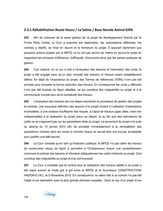 2.3.1 Réhabilitation Route Hasco / La Saline / Base Navale Amiral Killik
243 Afin de s’assurer de la saine gestion de ce projet de développement financé par le
Fonds Petro Caribe, la Cour a examiné son élaboration, les autorisations afférentes, les
contrats y relatifs, sa mise en œuvre et la fermeture du projet. Il apparait clairement que
plusieurs actions posées par le MPCE ne lui ont pas permis de mettre en œuvre le projet en
respectant les principes d’efficience, d’efficacité, d’économie ainsi que les saines pratiques de
gestion.
244 Tout d’abord, en ce qui a trait à l’évaluation des besoins et l’estimation des coûts, le
projet a été engagé sans qu’un plan complet des besoins et travaux soient préalablement
définis. En dépit de l’importance du projet, des Termes de références (TDRs) n’ont pas été
produits pour encadrer la bonne exécution des travaux. En conséquence les coûts y afférents
n’ont pas été évalués de façon détaillée, ce qui constitue des irrégularités au projet et à la
communauté compte tenu de la complexité des travaux.
245 L’évaluation des besoins est une étape importante du processus de gestion des projets
et contrats. Une mauvaise définition des besoins d’un projet conduit à l’utilisation d’estimations
incomplètes, à une analyse insuffisante des risques, à l’ajout de travaux jugés utiles, mais non
indispensables à la réalisation du projet prévu au départ, et au fait que des estimations de
coûts ne se s’appuient pas sur les paramètres réels du projet. Le lancement du projet à la suite
du séisme du 12 janvier 2010 afin de procéder immédiatement à la réinstallation des
populations victimes dans les zones à moindre risque ne saurait être une excuse acceptable
pour justifier une telle lacune.
246 La Cour constate qu’en tant qu’Institution publique, le MPCE n’a pas défini les travaux
de construction requis de façon à permettre à l’Entrepreneur d’avoir une compréhension
commune et précise des besoins et d’évaluer adéquatement les coûts inhérents au projet. Ceci
constitue des irrégularités au projet et à la communauté.
247 La Cour a constaté que le contrat pour la réalisation des travaux relatifs à ce projet a
été signé suivant le mode gré à gré entre le MPCE et le fournisseur CONSTRUCTORA
HADOM E.I.R.L, le 8 Novembre 2010. En conséquence, la valeur liée à ce contrat n’a pas fait
l’objet d’une estimation avec la plus grande précision possible. Dans le cas d’un projet d’une
138
 