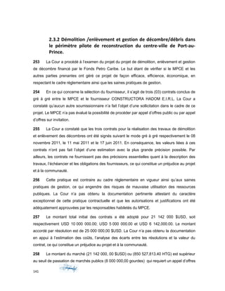 2.3.2 Démolition /enlèvement et gestion de décombre/débris dans
le périmètre pilote de reconstruction du centre-ville de Port-au-
Prince.
253 La Cour a procédé à l’examen du projet du projet de démolition, enlèvement et gestion
de décombre financé par le Fonds Petro Caribe. Le but étant de vérifier si le MPCE et les
autres parties prenantes ont géré ce projet de façon efficace, efficience, économique, en
respectant le cadre règlementaire ainsi que les saines pratiques de gestion.
254 En ce qui concerne la sélection du fournisseur, il s’agit de trois (03) contrats conclus de
gré à gré entre le MPCE et le fournisseur CONSTRUCTORA HADOM E.I.R.L. La Cour a
constaté qu’aucun autre soumissionnaire n’a fait l’objet d’une sollicitation dans le cadre de ce
projet. Le MPCE n’a pas évalué la possibilité de procéder par appel d’offres public ou par appel
d’offres sur invitation.
255 La Cour a constaté que les trois contrats pour la réalisation des travaux de démolition
et enlèvement des décombres ont été signés suivant le mode gré à gré respectivement le 08
novembre 2011, le 11 mai 2011 et le 17 juin 2011. En conséquence, les valeurs liées à ces
contrats n’ont pas fait l’objet d’une estimation avec la plus grande précision possible. Par
ailleurs, les contrats ne fournissent pas des précisions essentielles quant à la description des
travaux, l’échéancier et les obligations des fournisseurs, ce qui constitue un préjudice au projet
et à la communauté.
256 Cette pratique est contraire au cadre réglementaire en vigueur ainsi qu’aux saines
pratiques de gestion, ce qui engendre des risques de mauvaise utilisation des ressources
publiques. La Cour n’a pas obtenu la documentation pertinente attestant du caractère
exceptionnel de cette pratique contractuelle et que les autorisations et justifications ont été
adéquatement approuvées par les responsables habiletés du MPCE.
257 Le montant total initial des contrats a été adopté pour 21 142 000 $USD, soit
respectivement USD 10 000 000.00; USD 5 000 000.00 et USD 6 142,000.00. Le montant
accordé par résolution est de 25 000 000,00 $USD. La Cour n’a pas obtenu la documentation
en appui à l’estimation des coûts, l’analyse des écarts entre les résolutions et la valeur du
contrat, ce qui constitue un préjudice au projet et à la communauté.
258 Le montant du marché (21 142 000, 00 $USD) ou (850 527,813.40 HTG) est supérieur
au seuil de passation de marchés publics (8 000 000,00 gourdes) qui requiert un appel d’offres
141
 