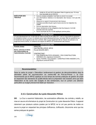  Arrêté du 20 avril 2010 décrétant l’état d’urgence pour 18 mois
 Avis favorable de la CSC/CA
EXÉCUTION DES
TRAVAUX
 Aucune analyse préalable n’est faite en amont à ce projet
 Les informations relatives à la description des travaux n’ont pas été
fournies.
 Absence du rapport d’avancement des travaux.
 Contrats accordés de gré à gré et sans avis de non objection du
CNMP.
 Aucune description des travaux,
 Aucun échéancier et les obligations des fournisseurs n’ont été
précisés dans les contrats.
 Aucun acompte de 2% n’a été appliqué comme prévu.
BILAN DU PROJET
Un seul décaissement de 10 000 000,00 USD a eu lieu le 29 Juillet 2011, soit un mois après la signature
du troisième contrat. La cour n’a retracé aucun autre décaissement pour ce projet. Elle se questionne sur
le fondement de la signature des trois contrats. Elle n’a pas également été en mesure de préciser si le
projet est arrivé à terme, vu l’absence de rapport du MPCE sur l’achèvement des travaux.
RESPONSABILITÉS
Premier niveau
Noms, prénoms et titres
des responsables de
l'administration Centrale
MINISTRE :
Jean Max BELLERIVE, MPCE
Ronald BAUDIN (MEF)
CONTRACTANT :
 Félix RAMON BAUTISTA ROSARIO : PDG CONSTRUCTORA
HADOM E.I.R.L (signature Contrat #1)
 Sandy TAVERA, Vice-président : CONSTRUCTORA HADOM E.I.R.L
(Signature contrat #2 & #3).
Recommandation
Dans le cadre du projet « Démolition /enlèvement et gestion de décombre/débris dans le
périmètre pilote de reconstruction du centre-ville de Port-au-Prince », la Cour
recommande que le MPCE applique en tout temps les bonnes pratiques de gestion de projet
en respectant des standards de qualité élevés dans la préparation des dossiers ainsi que dans
l’élaboration et les suivis des budgets et des échéanciers, tout en portant une attention
particulière au budget prévisionnel établi par résolution.
2.3.3. Construction du Lycée Alexandre Pétion
263 La Cour a examiné l’élaboration, les autorisations afférentes, les contrats y relatifs, sa
mise en œuvre et la fermeture du projet de Construction du Lycée Alexandre Pétion. Il apparait
clairement que plusieurs actions posées par le MPCE ne lui ont pas permis de mettre en
œuvre le projet en respectant les principes d’efficience, d’efficacité, d’économie ainsi que les
saines pratiques de gestion.
143
 