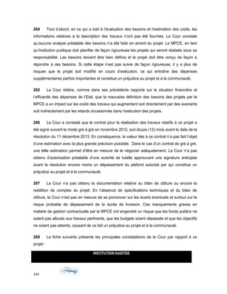 264 Tout d’abord, en ce qui a trait à l’évaluation des besoins et l’estimation des coûts, les
informations relatives à la description des travaux n’ont pas été fournies. La Cour constate
qu’aucune analyse préalable des besoins n’a été faite en amont du projet. Le MPCE, en tant
qu’Institution publique doit planifier de façon rigoureuse les projets qui seront réalisés sous sa
responsabilité. Les besoins doivent être bien définis et le projet doit être conçu de façon à
répondre à ces besoins. Si cette étape n’est pas suivie de façon rigoureuse, il y a plus de
risques que le projet soit modifié en cours d’exécution, ce qui entraîne des dépenses
supplémentaires parfois importantes et constitue un préjudice au projet et à la communauté.
265 La Cour réitère, comme dans ses précédents rapports sur la situation financière et
l’efficacité des dépenses de l’Etat, que la mauvaise définition des besoins des projets par le
MPCE a un impact sur les coûts des travaux qui augmentent soit directement par des avenants
soit indirectement par les retards occasionnés dans l’exécution des projets.
266 La Cour a constaté que le contrat pour la réalisation des travaux relatifs à ce projet a
été signé suivant le mode gré à gré en novembre 2012, soit douze (12) mois avant la date de la
résolution du 11 décembre 2013. En conséquence, la valeur liée à ce contrat n’a pas fait l’objet
d’une estimation avec la plus grande précision possible. Dans le cas d’un contrat de gré à gré,
une telle estimation permet d’être en mesure de le négocier adéquatement. La Cour n’a pas
obtenu d’autorisation préalable d’une autorité de tutelle approuvant une signature anticipée
avant la résolution encore moins un dépassement du plafond autorisé par qui constitue un
préjudice au projet et à la communauté.
267 La Cour n’a pas obtenu la documentation relative au bilan de clôture ou encore la
reddition de comptes du projet. En l’absence de spécifications techniques et du bilan de
clôture, la Cour n’est pas en mesure de se prononcer sur les écarts éventuels et surtout sur le
risque probable de dépassement de la durée de livraison. Ces manquements graves en
matière de gestion contractuelle par le MPCE ont engendré un risque que les fonds publics ne
soient pas alloués aux travaux pertinents, que les budgets soient dépassés et que les objectifs
ne soient pas atteints, causant de ce fait un préjudice au projet et à la communauté.
268 La fiche suivante présente les principales constatations de la Cour par rapport à ce
projet :
INSTITUTION AUDITEE
MINISTÈRE DE LA PLANIFICATION ET DE LA COOPERATION EXTERNE
MPCE
144
 
