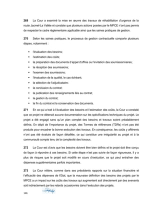 269 La Cour a examiné la mise en œuvre des travaux de réhabilitation d’urgence de la
route Jacmel-La Vallée et constate que plusieurs actions posées par le MPCE n’ont pas permis
de respecter le cadre règlementaire applicable ainsi que les saines pratiques de gestion.
270 Selon les saines pratiques, le processus de gestion contractuelle comporte plusieurs
étapes, notamment :
 l’évaluation des besoins;
 l’estimation des coûts;
 la préparation des documents d’appel d’offres ou l’invitation des soumissionnaires;
 la réception des soumissions;
 l’examen des soumissions;
 l’évaluation de la qualité, le cas échéant;
 la sélection de l’adjudicataire;
 la conclusion du contrat;
 la publication des renseignements liés au contrat;
 la gestion du contrat;
 la fin du contrat et la conservation des documents.
271 En ce qui a trait à l’évaluation des besoins et l’estimation des coûts, la Cour a constaté
que ce projet ne détenait aucune documentation sur les spécifications techniques du projet. Le
projet a été engagé sans qu’un plan complet des besoins et travaux soient préalablement
définis. En dépit de l’importance du projet, des Termes de références (TDRs) n’ont pas été
produits pour encadrer la bonne exécution des travaux. En conséquence, les coûts y afférents
n’ont pas été évalués de façon détaillée, ce qui constitue une irrégularité au projet et à la
communauté compte tenu de la complexité des travaux.
272 La Cour est d’avis que les besoins doivent être bien définis et le projet doit être conçu
de façon à répondre à ces besoins. Si cette étape n’est pas suivie de façon rigoureuse, il y a
plus de risques que le projet soit modifié en cours d’exécution, ce qui peut entraîner des
dépenses supplémentaires parfois importantes.
273 La Cour réitère, comme dans ses précédents rapports sur la situation financière et
l’efficacité des dépenses de l’Etat, que la mauvaise définition des besoins des projets par le
MPCE a un impact sur les coûts des travaux qui augmentent soit directement par des avenants
soit indirectement par les retards occasionnés dans l’exécution des projets.
146
 