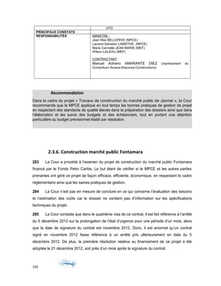 HTG
PRINCIPAUX CONSTATS
RESPONSABILITÉS MINISTRE :
Jean Max BELLERIVE (MPCE)
Laurent Salvador LAMOTHE (MPCE)
Marie Carmelle JEAN MARIE (MEF)
Wilson LALEAU (MEF)
CONTRACTANT :
Manuel Adriano AMARANTE DIEZ (représentant du
Consortium Amaca-Disconsa Constructions)
Recommandation
Dans le cadre du projet « Travaux de construction du marché public de Jacmel », la Cour
recommande que le MPCE applique en tout temps les bonnes pratiques de gestion de projet
en respectant des standards de qualité élevés dans la préparation des dossiers ainsi que dans
l’élaboration et les suivis des budgets et des échéanciers, tout en portant une attention
particulière au budget prévisionnel établi par résolution.
2.3.6. Construction marché public Fontamara
283 La Cour a procédé à l’examen du projet de construction du marché public Fontamara
financé par le Fonds Petro Caribe. Le but étant de vérifier si le MPCE et les autres parties
prenantes ont géré ce projet de façon efficace, efficiente, économique, en respectant le cadre
règlementaire ainsi que les saines pratiques de gestion.
284 La Cour n’est pas en mesure de conclure en ce qui concerne l’évaluation des besoins
et l’estimation des coûts car le dossier ne contient pas d’information sur les spécifications
techniques du projet.
285 La Cour constate que dans le quatrième visa de ce contrat, il est fait référence à l’arrêté
du 5 décembre 2012 sur la prolongation de l’état d’urgence pour une période d’un mois, alors
que la date de signature du contrat est novembre 2012. Donc, il est anormal qu’un contrat
signé en novembre 2012 fasse référence à un arrêté pris ultérieurement en date du 5
décembre 2012. De plus, la première résolution relative au financement de ce projet a été
adoptée le 21 décembre 2012, soit près d’un mois après la signature du contrat.
150
 