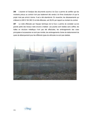 286 L’examen et l’analyse des documents soumis à la Cour a permis de certifier que les
montants prévus au contrat n’ont pas totalement été versés à la firme d’exécution et que le
projet n’est pas arrivé à terme. Il est a été abandonné. En revanche, les décaissements qui
s’élèvent à USD 6 164 385,12 ont été effectués, soit 39,4% par rapport au montant du contrat.
287 La visite effectuée par l’équipe technique de la Cour a permis de constater qu’une
grande partie des travaux reste encore à réaliser. Les poutres sont restées sans coffrés, les
halles en structure métallique n’ont pas été effectuées, les aménagements des voies
principales et accessoires ne sont pas montés, les aménagements d’aires de stationnement de
quais de débarquement pour les différents types de véhicules ne sont pas réalisés.
151
 