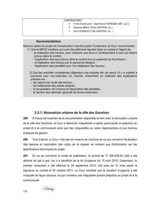 CONTRACTANT :
 Firme d’exécution : Gianfranco FIORENZA (IBT, LLC).
 Natacha BREA, (CSA CENTRAL Inc.)
 Gino CHARLES CSA CENTRAL Inc. )
Recommandations
Dans le cadre du projet de Construction marché public Fontamara, la Cour recommande :
1) Que le MPCE améliore son suivi des éléments figurant dans un contrat à l’égard de :
- la réalisation des travaux, pour s’assurer que ceux-ci correspondent à ceux qui étaient
prévus dans le contrat ;
- l’application des taux prévus dans le contrat lors du paiement du fournisseur ;
- la réalisation des travaux par le personnel désigné ;
- l'application des pénalités pour non réalisation des travaux.
2) Que les autorités compétentes diligentent une enquête afin de savoir s’il y a matière à
poursuite pour non-exécution du marché, notamment en obtenant des explications
précises sur :
- les raisons de l’arrêt des travaux ;
- les traitements des soldes restants ;
- la récupération de l’avance et l’application des pénalités ;
- le devenir des retenues (garantie de bonne exécution).
2.3.7. Rénovation urbaine de la ville des Gonaïves
289 A l’issue de l’examen de la documentation disponible en lien avec la rénovation urbaine
de la ville des Gonaïves, la Cour a relevé les irrégularités ci-après ayant porté un préjudice au
projet et à la communauté ainsi que des irrégularités au cadre règlementaire et aux bonnes
pratiques de gestion.
290 Tout d’abord, la Cour n’est pas en mesure de conclure en ce qui concerne l’évaluation
des besoins et l’estimation des coûts car le dossier ne contient pas d’information sur les
spécifications techniques du projet.
291 En ce qui concerne le mode de sollicitation, le contrat de 17 308 638,25 USD a été
attribué de gré à gré, car il a bénéficié de la loi d’urgence du 15 avril 2010. Cependant, le
premier versement a été effectué le 24 septembre 2012, soit près de 12 mois après la
signature du contrat le 20 octobre 2011. La Cour constate que la situation d’urgence a été
invoquée de façon abusive, ce qui constitue une irrégularité portant préjudice au projet et à la
communauté.
153
 