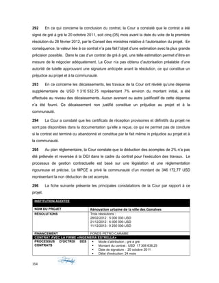 292 En ce qui concerne la conclusion du contrat, la Cour a constaté que le contrat a été
signé de gré à gré le 20 octobre 2011, soit cinq (05) mois avant la date du vote de la première
résolution du 28 février 2012, par le Conseil des ministres relative à l’autorisation du projet. En
conséquence, la valeur liée à ce contrat n’a pas fait l’objet d’une estimation avec la plus grande
précision possible. Dans le cas d’un contrat de gré à gré, une telle estimation permet d’être en
mesure de le négocier adéquatement. La Cour n’a pas obtenu d’autorisation préalable d’une
autorité de tutelle approuvant une signature anticipée avant la résolution, ce qui constitue un
préjudice au projet et à la communauté.
293 En ce concerne les décaissements, les travaux de la Cour ont révélé qu’une dépense
supplémentaire de USD 1 310 532,75 représentant 7% environ du montant initial, a été
effectuée au niveau des décaissements. Aucun avenant ou autre justificatif de cette dépense
n’a été fourni. Ce décaissement non justifié constitue un préjudice au projet et à la
communauté.
294 La Cour a constaté que les certificats de réception provisoires et définitifs du projet ne
sont pas disponibles dans la documentation qu’elle a reçue, ce qui ne permet pas de conclure
si le contrat est terminé ou abandonné et constitue par le fait même in préjudice au projet et à
la communauté.
295 Au plan règlementaire, la Cour constate que la déduction des acomptes de 2% n’a pas
été prélevée et reversée à la DGI dans le cadre du contrat pour l’exécution des travaux. Le
processus de gestion contractuelle est basé sur une législation et une réglementation
rigoureuse et précise. Le MPCE a privé la communauté d’un montant de 346 172,77 USD
représentant la non déduction de cet acompte.
296 La fiche suivante présente les principales constatations de la Cour par rapport à ce
projet.
INSTITUTION AUDITEE
MINISTÈRE DE LA PLANIFICATION ET DE LA COOPÉRATION EXTERNE (MPCE)
NOM DU PROJET Rénovation urbaine de la ville des Gonaïves
RÉSOLUTIONS Trois résolutions :
28/02/2012 : 5 000 000 USD
21/12/2012 : 6 000 000 USD
11/12/2013 : 9 250 000 USD
FINANCEMENT FONDS PETRO CARAIBE
CONTRAT AVEC LA FIRME «INGENIERA ESTRELLA»
PROCESSUS D’OCTROI DES
CONTRATS
 Mode d’attribution : gré à gré
 Montant du contrat : USD 17 308 638,25
 Date de signature : 20 octobre 2011
 Délai d'exécution: 24 mois
154
 