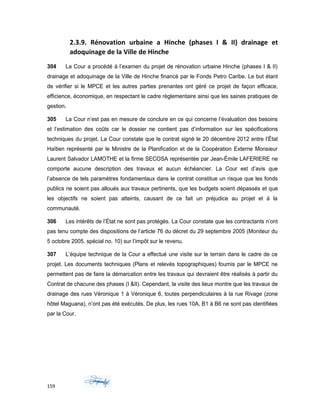 2.3.9. Rénovation urbaine a Hinche (phases I & II) drainage et
adoquinage de la Ville de Hinche
304 La Cour a procédé à l’examen du projet de rénovation urbaine Hinche (phases I & II)
drainage et adoquinage de la Ville de Hinche financé par le Fonds Petro Caribe. Le but étant
de vérifier si le MPCE et les autres parties prenantes ont géré ce projet de façon efficace,
efficience, économique, en respectant le cadre règlementaire ainsi que les saines pratiques de
gestion.
305 La Cour n’est pas en mesure de conclure en ce qui concerne l’évaluation des besoins
et l’estimation des coûts car le dossier ne contient pas d’information sur les spécifications
techniques du projet. La Cour constate que le contrat signé le 20 décembre 2012 entre l’État
Haïtien représenté par le Ministre de la Planification et de la Coopération Externe Monsieur
Laurent Salvador LAMOTHE et la firme SECOSA représentée par Jean-Émile LAFERIERE ne
comporte aucune description des travaux et aucun échéancier. La Cour est d’avis que
l’absence de tels paramètres fondamentaux dans le contrat constitue un risque que les fonds
publics ne soient pas alloués aux travaux pertinents, que les budgets soient dépassés et que
les objectifs ne soient pas atteints, causant de ce fait un préjudice au projet et à la
communauté.
306 Les intérêts de l’État ne sont pas protégés. La Cour constate que les contractants n’ont
pas tenu compte des dispositions de l’article 76 du décret du 29 septembre 2005 (Moniteur du
5 octobre 2005, spécial no. 10) sur l’impôt sur le revenu.
307 L’équipe technique de la Cour a effectué une visite sur le terrain dans le cadre de ce
projet. Les documents techniques (Plans et relevés topographiques) fournis par le MPCE ne
permettent pas de faire la démarcation entre les travaux qui devraient être réalisés à partir du
Contrat de chacune des phases (I &II). Cependant, la visite des lieux montre que les travaux de
drainage des rues Véronique 1 à Véronique 6, toutes perpendiculaires à la rue Rivage (zone
hôtel Maguana), n’ont pas été exécutés. De plus, les rues 10A, B1 à B6 ne sont pas identifiées
par la Cour.
159
 