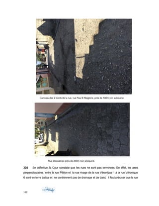 Caniveau les 2 bords de la rue, rue Paul E Magloire, près de 100m non adoquiné
Rue Dessalines près de 200m non adoquiné.
308 En définitive, la Cour constate que les rues ne sont pas terminées. En effet, les axes
perpendiculaires entre la rue Pétion et la rue rivage de la rue Véronique 1 à la rue Véronique
6 sont en terre battue et ne contiennent pas de drainage et de dalot. Il faut préciser que la rue
160
 