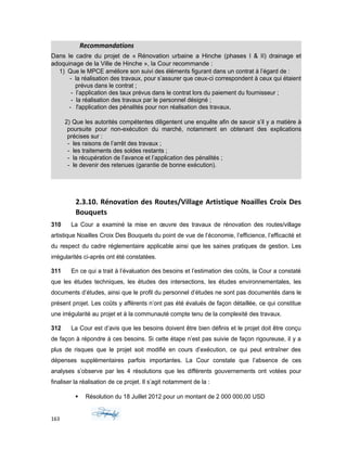 Recommandations
Dans le cadre du projet de « Rénovation urbaine a Hinche (phases I & II) drainage et
adoquinage de la Ville de Hinche », la Cour recommande :
1) Que le MPCE améliore son suivi des éléments figurant dans un contrat à l’égard de :
- la réalisation des travaux, pour s’assurer que ceux-ci correspondent à ceux qui étaient
prévus dans le contrat ;
- l’application des taux prévus dans le contrat lors du paiement du fournisseur ;
- la réalisation des travaux par le personnel désigné ;
- l'application des pénalités pour non réalisation des travaux.
2) Que les autorités compétentes diligentent une enquête afin de savoir s’il y a matière à
poursuite pour non-exécution du marché, notamment en obtenant des explications
précises sur :
- les raisons de l’arrêt des travaux ;
- les traitements des soldes restants ;
- la récupération de l’avance et l’application des pénalités ;
- le devenir des retenues (garantie de bonne exécution).
2.3.10. Rénovation des Routes/Village Artistique Noailles Croix Des
Bouquets
310 La Cour a examiné la mise en œuvre des travaux de rénovation des routes/village
artistique Noailles Croix Des Bouquets du point de vue de l’économie, l’efficience, l’efficacité et
du respect du cadre réglementaire applicable ainsi que les saines pratiques de gestion. Les
irrégularités ci-après ont été constatées.
311 En ce qui a trait à l’évaluation des besoins et l’estimation des coûts, la Cour a constaté
que les études techniques, les études des intersections, les études environnementales, les
documents d’études, ainsi que le profil du personnel d’études ne sont pas documentés dans le
présent projet. Les coûts y afférents n’ont pas été évalués de façon détaillée, ce qui constitue
une irrégularité au projet et à la communauté compte tenu de la complexité des travaux.
312 La Cour est d’avis que les besoins doivent être bien définis et le projet doit être conçu
de façon à répondre à ces besoins. Si cette étape n’est pas suivie de façon rigoureuse, il y a
plus de risques que le projet soit modifié en cours d’exécution, ce qui peut entraîner des
dépenses supplémentaires parfois importantes. La Cour constate que l’absence de ces
analyses s’observe par les 4 résolutions que les différents gouvernements ont votées pour
finaliser la réalisation de ce projet. Il s’agit notamment de la :
 Résolution du 18 Juillet 2012 pour un montant de 2 000 000,00 USD
163
 