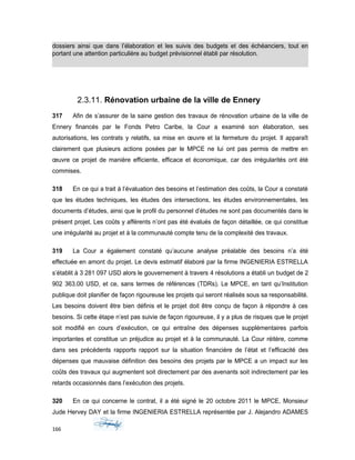 dossiers ainsi que dans l’élaboration et les suivis des budgets et des échéanciers, tout en
portant une attention particulière au budget prévisionnel établi par résolution.
2.3.11. Rénovation urbaine de la ville de Ennery
317 Afin de s’assurer de la saine gestion des travaux de rénovation urbaine de la ville de
Ennery financés par le Fonds Petro Caribe, la Cour a examiné son élaboration, ses
autorisations, les contrats y relatifs, sa mise en œuvre et la fermeture du projet. Il apparaît
clairement que plusieurs actions posées par le MPCE ne lui ont pas permis de mettre en
œuvre ce projet de manière efficiente, efficace et économique, car des irrégularités ont été
commises.
318 En ce qui a trait à l’évaluation des besoins et l’estimation des coûts, la Cour a constaté
que les études techniques, les études des intersections, les études environnementales, les
documents d’études, ainsi que le profil du personnel d’études ne sont pas documentés dans le
présent projet. Les coûts y afférents n’ont pas été évalués de façon détaillée, ce qui constitue
une irrégularité au projet et à la communauté compte tenu de la complexité des travaux.
319 La Cour a également constaté qu’aucune analyse préalable des besoins n’a été
effectuée en amont du projet. Le devis estimatif élaboré par la firme INGENIERIA ESTRELLA
s’établit à 3 281 097 USD alors le gouvernement à travers 4 résolutions a établi un budget de 2
902 363.00 USD, et ce, sans termes de références (TDRs). Le MPCE, en tant qu’Institution
publique doit planifier de façon rigoureuse les projets qui seront réalisés sous sa responsabilité.
Les besoins doivent être bien définis et le projet doit être conçu de façon à répondre à ces
besoins. Si cette étape n’est pas suivie de façon rigoureuse, il y a plus de risques que le projet
soit modifié en cours d’exécution, ce qui entraîne des dépenses supplémentaires parfois
importantes et constitue un préjudice au projet et à la communauté. La Cour réitère, comme
dans ses précédents rapports rapport sur la situation financière de l’état et l’efficacité des
dépenses que mauvaise définition des besoins des projets par le MPCE a un impact sur les
coûts des travaux qui augmentent soit directement par des avenants soit indirectement par les
retards occasionnés dans l’exécution des projets.
320 En ce qui concerne le contrat, il a été signé le 20 octobre 2011 le MPCE, Monsieur
Jude Hervey DAY et la firme INGENIERIA ESTRELLA représentée par J. Alejandro ADAMES
166
 