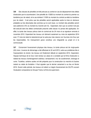 326 Des clauses de pénalités ont été prévues au contrat en cas de dépassement des délais
d'exécution par le cocontractant. Une pénalité de 1/3000 du montant du contrat du premier au
trentième jour de retard, et le cas échéant 1/1000 du montant du contrat au-delà du trentième
jour de retard. Il est prévu que les pénalités seront applicables après la mise en demeure
préalable sur les décomptes des sommes qui lui sont dues. Le montant des pénalités seront
sera plafonné à 5% du montant du marché (art.12). Cependant, bien que ce contrat n’ait pas
été exécuté dans les délais contractuels prescrits cette clause n’a jamais été appliquées. En
effet, la durée des travaux prévus dans le contrat est de 24 mois et sa signature remonte à
novembre 2012. Cependant les travaux ont démarré seulement au mois de septembre 2014
avec 17 mois de retard et abandonné par la suite pour des raisons non fournies à la Cour par
les responsables. Ce manquement grave constitue une irrégularité au projet et à la
communauté.
327 Concernant l’avancement physique des travaux, la durée prévue est de vingt-quatre
(24) mois. L’avance de démarrage a été effectuée le 22 avril 2013, suite aux problèmes liés à
l’expropriation du terrain, les travaux ont finalement débuté en septembre 2014. Cependant,
l’équipe technique de la Cour s’est rendue sur place et a constaté que la firme d’exécution a
réalisé les travaux d’aménagement extérieur, terrassement, mur de soutènement, drainage et
voirie. Toutefois, certains socles ont été préparés pour la construction du marché et d’autres
restent au stade de fondation. Il faut signaler que le dernier versement a eu lieu en février
2016. Durant cette période, les travaux ont atteint un degré d’avancement de 35,27% suivant
l’évaluation comparative du Groupe Trame, la firme de supervision.
169
 