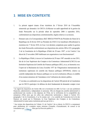 1 MISE EN CONTEXTE
1. Le présent rapport émane d’une résolution du 1er
février 2018 de l’Assemblée
sénatoriale qui demande à la CSCCA d’effectuer un audit approfondi de la gestion du
fonds Petrocaribe sur la période allant de septembre 2008 à septembre 2016,
conformément aux dispositions constitutionnelles, légales relatives à sa mission.
2. Donnant suite à la Correspondance (Réf. SRH/JL/P/50/079) du Président du Sénat de la
République du 26 février 2018 au Président du CSCCA lui transférant officiellement la
résolution du 1er
février 2018, la Cour s’est déclarée compétente pour auditer la gestion
des fonds Petrocaribe conformément aux dispositions des articles 200 et 223, paragraphe
2 de la Constitution de la République d’Haïti du 29 mars 19871
, et de l’article 5 du
décret du 23 novembre 2005 établissant son organisation et son fonctionnement2
.
3. La République d’Haïti, à travers la Constitution du 29 mars 1987 amendée en mai 2011,
fait de la Cour Supérieure des Comptes et du Contentieux Administratif (CSCCA) son
Institution Supérieure de Contrôle des Finances publiques (ISC), et ce, en harmonie avec
l’esprit de la Déclaration de Lima d’octobre 1977 de l’Organisation internationale des
institutions supérieures de contrôle des finances publiques (INTOSAI), relative au
contrôle indépendant des finances publiques en vue de la réalisation efficace et crédible
d’un examen minutieux de l’intendance et de l’utilisation des deniers publics.
4. C’est donc en conformité avec les dispositions de l’article 200 précité de la Constitution
que la CSCCA participe à la défense du droit fondamental de demander compte à tout
1
Au regard des dispositions de l’article 200, de la Constitution de 1987, la Cour « est une juridiction
financière, administrative, indépendante et autonome. Elle est chargée du contrôle administratif et
juridictionnel des recettes et des dépenses de l’État, de la vérification de la comptabilité des
entreprises d’État ainsi que de celles des collectivités territoriales ». Quant à l’article 223,
paragraphe 2 de la Constitution, il se lit comme suit : « Le contrôle de l’exécution de la loi des
finances est assuré par le Parlement, la Cour Supérieure des Comptes et du Contentieux
Administratif et toutes autres institutions prévues par la loi ».
2
Aux termes des dispositions de l’alinéa 13, de l’article 5 de ce décret, la CSCCA a notamment
pour attributions de « conduire toutes missions d’enquête, d’encadrement, de conseil et de
consultation qui lui sont confiées par les Pouvoirs publics ».
17
 