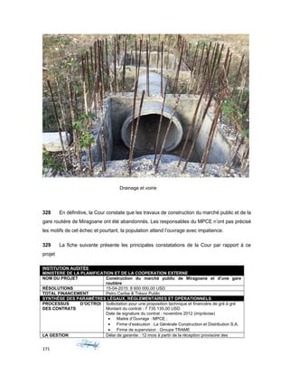 Drainage et voirie
328 En définitive, la Cour constate que les travaux de construction du marché public et de la
gare routière de Miragoane ont été abandonnés. Les responsables du MPCE n’ont pas précisé
les motifs de cet échec et pourtant, la population attend l’ouvrage avec impatience.
329 La fiche suivante présente les principales constatations de la Cour par rapport à ce
projet
INSTITUTION AUDITÉE
MINISTERE DE LA PLANIFICATION ET DE LA COOPERATION EXTERNE
NOM DU PROJET Construction du marché public de Miragoane et d’une gare
routière
RÉSOLUTIONS 15-04-2015: 8 600 000,00 USD
TOTAL FINANCEMENT Petro Caribe & Trésor Public
SYNTHÈSE DES PARAMÈTRES LÉGAUX, RÉGLEMENTAIRES ET OPÉRATIONNELS
PROCESSUS D’OCTROI
DES CONTRATS
Sollicitation pour une proposition technique et financière de gré à gré
Montant du contrat : 7 735 135,00 USD
Date de signature du contrat : novembre 2012 (imprécise)
• Maitre d’Ouvrage : MPCE ;
• Firme d’exécution : La Générale Construction et Distribution S.A.
• Firme de supervision : Groupe TRAME
LA GESTION Délai de garantie : 12 mois à partir de la réception provisoire des
171
 
