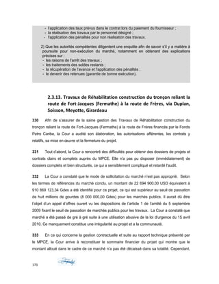 - l’application des taux prévus dans le contrat lors du paiement du fournisseur ;
- la réalisation des travaux par le personnel désigné ;
- l'application des pénalités pour non réalisation des travaux.
2) Que les autorités compétentes diligentent une enquête afin de savoir s’il y a matière à
poursuite pour non-exécution du marché, notamment en obtenant des explications
précises sur :
- les raisons de l’arrêt des travaux ;
- les traitements des soldes restants ;
- la récupération de l’avance et l’application des pénalités ;
- le devenir des retenues (garantie de bonne exécution).
2.3.13. Travaux de Réhabilitation construction du tronçon reliant la
route de Fort-Jacques (Fermathe) à la route de Frères, via Duplan,
Soisson, Meyotte, Girardeau
330 Afin de s’assurer de la saine gestion des Travaux de Réhabilitation construction du
tronçon reliant la route de Fort-Jacques (Fermathe) à la route de Frères financés par le Fonds
Petro Caribe, la Cour a audité son élaboration, les autorisations afférentes, les contrats y
relatifs, sa mise en œuvre et la fermeture du projet.
331 Tout d’abord, la Cour a rencontré des difficultés pour obtenir des dossiers de projets et
contrats clairs et complets auprès du MPCE. Elle n'a pas pu disposer (immédiatement) de
dossiers complets et bien structurés, ce qui a sensiblement compliqué et retardé l'audit.
332 La Cour a constaté que le mode de sollicitation du marché n’est pas approprié. Selon
les termes de références du marché conclu, un montant de 22 694 900,00 USD équivalent à
910 869 123,34 Gdes a été identifié pour ce projet, ce qui est supérieur au seuil de passation
de huit millions de gourdes (8 000 000,00 Gdes) pour les marchés publics. Il aurait dû être
l’objet d’un appel d’offres ouvert vu les dispositions de l’article 1 de l’arrêté du 5 septembre
2009 fixant le seuil de passation de marchés publics pour les travaux. La Cour a constaté que
marché a été passé de gré à gré suite à une utilisation abusive de la loi d’urgence du 15 avril
2010. Ce manquement constitue une irrégularité au projet et a la communauté.
333 En ce qui concerne la gestion contractuelle et suite au rapport technique présenté par
le MPCE, la Cour arrive à reconstituer le sommaire financier du projet qui montre que le
montant alloué dans le cadre de ce marché n’a pas été décaissé dans sa totalité. Cependant,
173
 