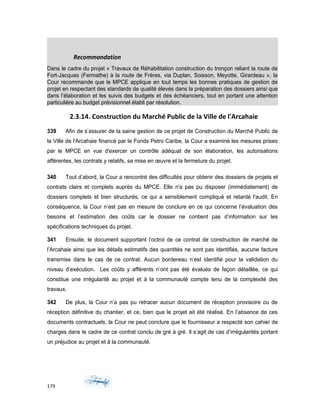 Recommandation
Dans le cadre du projet « Travaux de Réhabilitation construction du tronçon reliant la route de
Fort-Jacques (Fermathe) à la route de Frères, via Duplan, Soisson, Meyotte, Girardeau », la
Cour recommande que le MPCE applique en tout temps les bonnes pratiques de gestion de
projet en respectant des standards de qualité élevés dans la préparation des dossiers ainsi que
dans l’élaboration et les suivis des budgets et des échéanciers, tout en portant une attention
particulière au budget prévisionnel établi par résolution.
2.3.14. Construction du Marché Public de la Ville de l'Arcahaie
339 Afin de s’assurer de la saine gestion de ce projet de Construction du Marché Public de
la Ville de l'Arcahaie financé par le Fonds Petro Caribe, la Cour a examiné les mesures prises
par le MPCE en vue d'exercer un contrôle adéquat de son élaboration, les autorisations
afférentes, les contrats y relatifs, sa mise en œuvre et la fermeture du projet.
340 Tout d’abord, la Cour a rencontré des difficultés pour obtenir des dossiers de projets et
contrats clairs et complets auprès du MPCE. Elle n'a pas pu disposer (immédiatement) de
dossiers complets et bien structurés, ce qui a sensiblement compliqué et retardé l'audit. En
conséquence, la Cour n’est pas en mesure de conclure en ce qui concerne l’évaluation des
besoins et l’estimation des coûts car le dossier ne contient pas d’information sur les
spécifications techniques du projet.
341 Ensuite, le document supportant l’octroi de ce contrat de construction de marché de
l’Arcahaie ainsi que les détails estimatifs des quantités ne sont pas identifiés, aucune facture
transmise dans le cas de ce contrat. Aucun bordereau n’est identifié pour la validation du
niveau d’exécution. Les coûts y afférents n’ont pas été évalués de façon détaillée, ce qui
constitue une irrégularité au projet et à la communauté compte tenu de la complexité des
travaux.
342 De plus, la Cour n’a pas pu retracer aucun document de réception provisoire ou de
réception définitive du chantier, et ce, bien que le projet ait été réalisé. En l’absence de ces
documents contractuels, la Cour ne peut conclure que le fournisseur a respecté son cahier de
charges dans le cadre de ce contrat conclu de gré à gré. Il s’agit de cas d’irrégularités portant
un préjudice au projet et à la communauté.
179
 