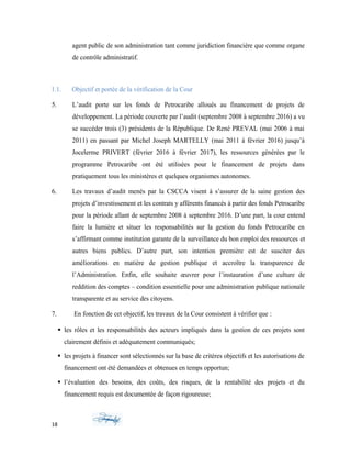 agent public de son administration tant comme juridiction financière que comme organe
de contrôle administratif.
1.1. Objectif et portée de la vérification de la Cour
5. L’audit porte sur les fonds de Petrocaribe alloués au financement de projets de
développement. La période couverte par l’audit (septembre 2008 à septembre 2016) a vu
se succéder trois (3) présidents de la République. De René PREVAL (mai 2006 à mai
2011) en passant par Michel Joseph MARTELLY (mai 2011 à février 2016) jusqu’à
Jocelerme PRIVERT (février 2016 à février 2017), les ressources générées par le
programme Petrocaribe ont été utilisées pour le financement de projets dans
pratiquement tous les ministères et quelques organismes autonomes.
6. Les travaux d’audit menés par la CSCCA visent à s’assurer de la saine gestion des
projets d’investissement et les contrats y afférents financés à partir des fonds Petrocaribe
pour la période allant de septembre 2008 à septembre 2016. D’une part, la cour entend
faire la lumière et situer les responsabilités sur la gestion du fonds Petrocaribe en
s’affirmant comme institution garante de la surveillance du bon emploi des ressources et
autres biens publics. D’autre part, son intention première est de susciter des
améliorations en matière de gestion publique et accroître la transparence de
l’Administration. Enfin, elle souhaite œuvrer pour l’instauration d’une culture de
reddition des comptes – condition essentielle pour une administration publique nationale
transparente et au service des citoyens.
7. En fonction de cet objectif, les travaux de la Cour consistent à vérifier que :
 les rôles et les responsabilités des acteurs impliqués dans la gestion de ces projets sont
clairement définis et adéquatement communiqués;
 les projets à financer sont sélectionnés sur la base de critères objectifs et les autorisations de
financement ont été demandées et obtenues en temps opportun;
 l’évaluation des besoins, des coûts, des risques, de la rentabilité des projets et du
financement requis est documentée de façon rigoureuse;
18
 