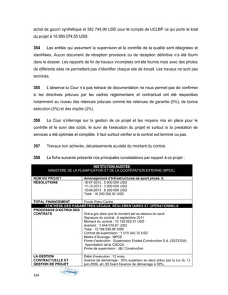 achat de gazon synthétique et 582 749,90 USD pour le compte de UCLBP ce qui porte le total
du projet à 16 985 074,55 USD.
354 Les entités qui assument la supervision et le contrôle de la qualité sont désignées et
identifiées. Aucun document de réception provisoire ou de réception définitive n’a été fourni
dans le dossier. Les rapports de fin de travaux incomplets ont été fournis mais avec des photos
de différents sites ne permettent pas d’identifier chaque site de travail. Les travaux ne sont pas
terminés.
355 L’absence la Cour n’a pas retracé de documentation ne nous permet pas de confirmer
si les directives prévues par les cadres réglementaire et contractuel ont été respectées
notamment au niveau des retenues prévues comme les retenues de garantie (5%), de bonne
exécution (5%) et des impôts (2%).
356 La Cour s’interroge sur la gestion de ce projet et les moyens mis en place pour le
contrôle et le suivi des coûts, le suivi de l’exécution du projet et surtout si la prestation de
services a été optimale et complète. Il faut surtout vérifier si le contrat est terminé ou pas.
357 Travaux non achevés, décaissements au-delà du montant du contrat.
358 La fiche suivante présente nos principales constatations par rapport à ce projet :
INSTITUTION AUDITÉE
MINISTERE DE LA PLANIFICATION ET DE LA COOPÉRATION EXTERNE (MPCE)
NOM DU PROJET Aménagement d’Infrastructures de sport phase II.
RÉSOLUTIONS 18-07-2012 : 5 000 000 USD
11-12-2013 : 3 000 000 USD
15-04-2015 : 8 200 000 USD
Total : 16 200 000,00 USD
TOTAL FINANCEMENT Fonds Petro Caribe
SYNTHÈSE DES PARAMÊTRES LÉGAUX, RÉGLEMENTAIRES ET OPÉRATIONNELS
PROCESSUS D’OCTROI DES
CONTRATS Gré-a-gré alors que le montant est au-dessus du seuil.
Signature du contrat : 6 septembre 2011
Montant du contrat : 10 150 023,31 USD
Avenant : 3 044 016,67 USD
Total : 13 194 039,98 USD
Contrat de supervision : 1 015 040,70 USD
Maitre d’Ouvrage : MPCE
Firme d’exécution : Supervision Etudes Construction S.A. (SECOSA)
Approbation de la CSCCA.
Firme de supervision : J&J Construction
LA GESTION
CONTRACTUELLE ET
GESTION DE PROJET
Délai d’exécution : 12 mois.
Avance de démarrage : 35% supérieur au seuil prévu par la Loi du 12
juin 2009, art. 83 fixant l’avance de démarrage à 30%.
184
 