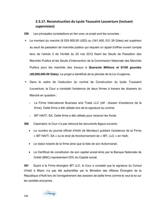 2.3.17. Reconstruction du Lycée Toussaint Louverture (incluant
supervision)
359 Les principales constatations en lien avec ce projet sont les suivantes :
 Le montant du marché (8 029 900,00 USD) ou (341,400, 031.39 Gdes) est supérieur
au seuil de passation de marchés publics qui requiert un appel d’offres ouvert compte
tenu de l’article 2 de l’Arrêté du 25 mai 2012 fixant les Seuils de Passation des
Marchés Publics et les Seuils d’Intervention de la Commission Nationale des Marchés
Publics pour les marchés des travaux à Quarante Millions et 0/100 gourdes
(40,000,000.00 Gdes). Le projet a bénéficié de la période de la Loi d’urgence.
 Dans le cadre de l’exécution du contrat de Construction du lycée Toussaint
Louverture, la Cour a constaté l’existence de deux firmes à travers les dossiers du
Marché en question :
- La Firme International Business and Trade LLC (réf : dossier d’existence de la
firme). Cette firme a été utilisée lors de la signature du contrat.
- IBT HAITI. SA. Cette firme a été utilisée pour recevoir les fonds.
360 Cependant, la Cour n’a pas retrouvé les documents légaux suivants :
• Le numéro du journal officiel d’Haïti (le Moniteur) publiant l’existence de la Firme
« IBT HAITI. SA » ou le droit de fonctionnement de « IBT, LLC » en Haïti;
• Le statut notarié de la firme ainsi que la liste de son Actionnariat;
• Le Certificat de constitution de son capital social émis par la Banque Nationale de
Crédit (BNC) représentant 25% du Capital social.
361 Quant à la Firme étrangère IBT LLC, la Cour a constaté que la signature du Consul
d’Haïti à Miami n’a pas été authentifiée par le Ministère des Affaires Étrangère de la
République d’Haïti lors de l’enregistrement des dossiers de ladite firme comme le veut la loi sur
les sociétés anonymes.
186
 