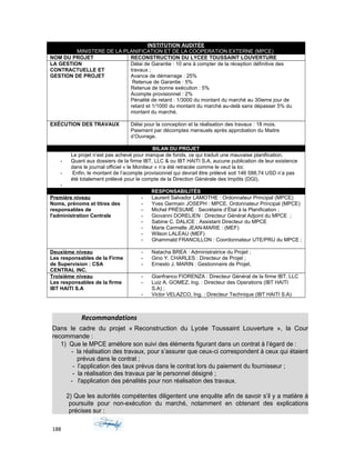 INSTITUTION AUDITÉE
MINISTERE DE LA PLANIFICATION ET DE LA COOPERATION EXTERNE (MPCE)
NOM DU PROJET RECONSTRUCTION DU LYCEE TOUSSAINT LOUVERTURE
LA GESTION
CONTRACTUELLE ET
GESTION DE PROJET
Délai de Garantie : 10 ans à compter de la réception définitive des
travaux ;
Avance de démarrage : 25%
Retenue de Garantie : 5%
Retenue de bonne exécution : 5%
Acompte provisionnel : 2%
Pénalité de retard : 1/3000 du montant du marché au 30ieme jour de
retard et 1/1000 du montant du marché au-delà sans dépasser 5% du
montant du marché.
EXÉCUTION DES TRAVAUX Délai pour la conception et la réalisation des travaux : 18 mois.
Paiement par décomptes mensuels après approbation du Maitre
d’Ouvrage.
BILAN DU PROJET
Le projet n’est pas achevé pour manque de fonds, ce qui traduit une mauvaise planification.
- Quant aux dossiers de la firme IBT, LLC & ou IBT HAITI S.A, aucune publication de leur existence
dans le journal officiel « le Moniteur » n’a été retracée comme le veut la loi;
- Enfin, le montant de l’acompte provisionnel qui devrait être prélevé soit 146 588,74 USD n’a pas
été totalement prélevé pour le compte de la Direction Générale des Impôts (DGI).
-
RESPONSABILITÉS
Première niveau
Noms, prénoms et titres des
responsables de
l'administration Centrale
- Laurent Salvador LAMOTHE : Ordonnateur Principal (MPCE)
- Yves Germain JOSEPH : MPCE, Ordonnateur Principal (MPCE)
- Michel PRÉSUMÉ : Secrétaire d’État à la Planification ;
- Giovanni DORELIEN : Directeur Général Adjoint du MPCE ;
- Sabine C. DALICE : Assistant Directeur du MPCE
- Marie Carmelle JEAN-MARIE : (MEF)
- Wilson LALEAU (MEF)
- Ghammald FRANCILLON : Coordonnateur UTE/PRU du MPCE ;
Deuxième niveau
Les responsables de la Firme
de Supervision : CSA
CENTRAL INC.
- Natacha BREA : Administratrice du Projet ;
- Gino Y. CHARLES : Directeur de Projet ;
- Ernesto J. MARIN : Gestionnaire de Projet.
Troisième niveau
Les responsables de la firme
IBT HAITI S.A
- Gianfranco FIORENZA : Directeur Général de la firme IBT, LLC
- Luiz A. GOMEZ, Ing. : Directeur des Operations (IBT HAITI
S.A) ;
- Victor VELAZCO, Ing. : Directeur Technique (IBT HAITI S.A)
Recommandations
Dans le cadre du projet « Reconstruction du Lycée Toussaint Louverture », la Cour
recommande :
1) Que le MPCE améliore son suivi des éléments figurant dans un contrat à l’égard de :
- la réalisation des travaux, pour s’assurer que ceux-ci correspondent à ceux qui étaient
prévus dans le contrat ;
- l’application des taux prévus dans le contrat lors du paiement du fournisseur ;
- la réalisation des travaux par le personnel désigné ;
- l'application des pénalités pour non réalisation des travaux.
2) Que les autorités compétentes diligentent une enquête afin de savoir s’il y a matière à
poursuite pour non-exécution du marché, notamment en obtenant des explications
précises sur :
188
 